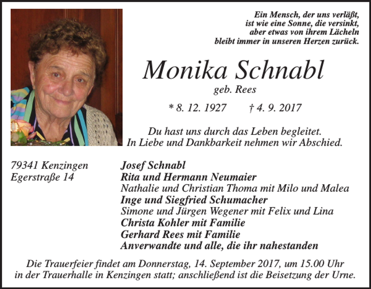 <p>Ein Mensch, der uns verläßt,<br />ist wie eine Sonne, die versinkt,<br />aber etwas von ihrem Lächeln<br />bleibt immer in unseren Herzen zurück.</p><p>Monika Schnabl<br />geb. Rees<br />* 8. 12. 1927</p><p>† 4. 9. 2017</p><p>Du hast uns durch das Leben begleitet.<br />In Liebe und Dankbarkeit nehmen wir Abschied.<br />79341 Kenzingen<br />Egerstraße 14</p><p>Josef Schnabl<br />Rita und Hermann Neumaier<br />Nathalie und Christian Thoma mit Milo und Malea<br />Inge und Siegfried Schumacher<br />Simone und Jürgen Wegener mit Felix und Lina<br />Christa Kohler mit Familie<br />Gerhard Rees mit Familie<br />Anverwandte und alle, die ihr nahestanden</p><p>Die Trauerfeier findet am Donnerstag, 14. September 2017, um 15.00 Uhr<br />in der Trauerhalle in Kenzingen statt; anschließend ist die Beisetzung der Urne.</p>