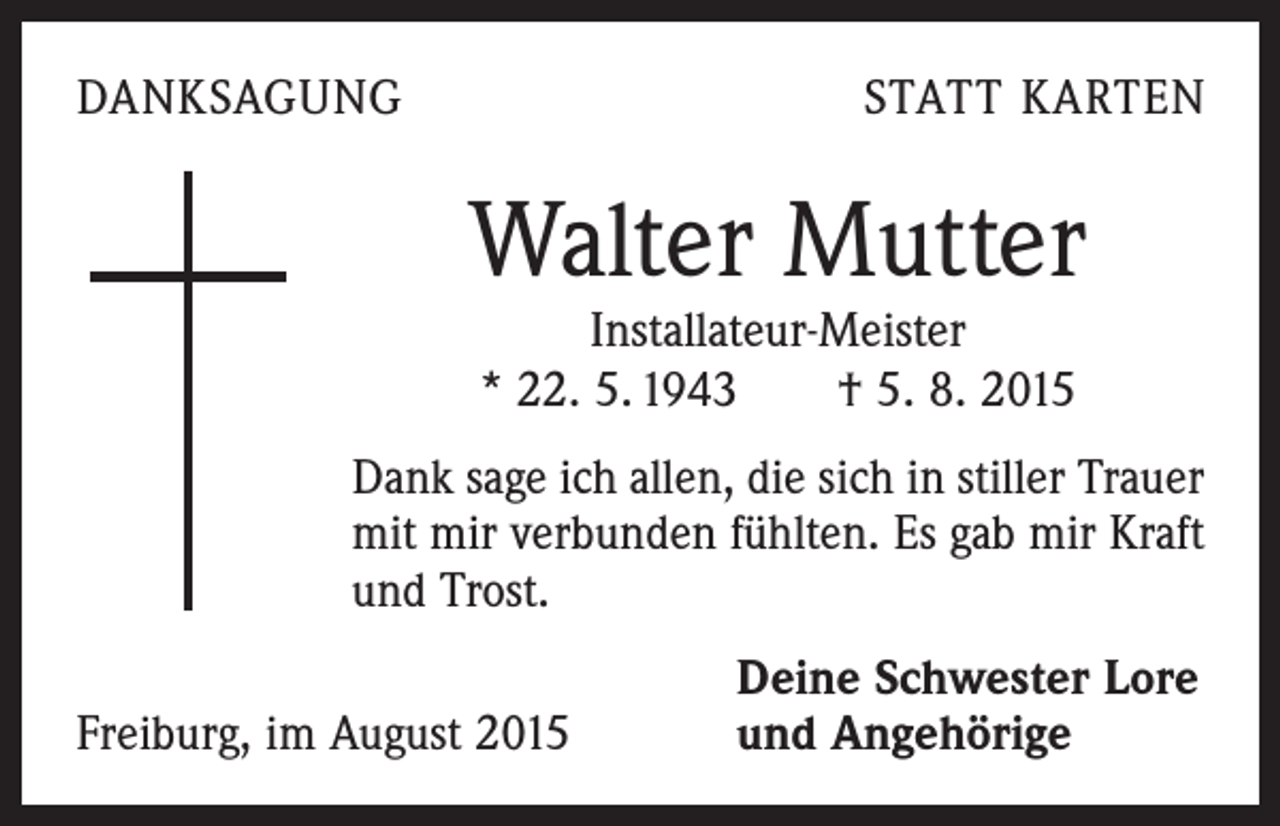 <p>DANKSAGUNG</p><p>STATT KARTEN</p><p>Walter Mutter<br />Installateur-Meister<br />* 22. 5. 1943 † 5. 8. 2015</p><p>Dank sage ich allen, die sich in stiller Trauer<br />mit mir ­verbunden fühlten. Es gab mir Kraft<br />und Trost.</p><p>Freiburg, im August 2015</p><p>Deine Schwester Lore<br />und Angehörige</p>