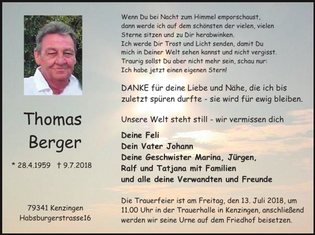 <p>Wenn Du bei Nacht zum Himmel emporschaust,<br />dann werde ich auf dem schönsten der vielen, vielen<br />Sterne sitzen und zu Dir herabwinken.<br />Ich werde Dir Trost und Licht senden, damit Du<br />mich in Deiner Welt sehen kannst und nicht vergisst.<br />Traurig sollst Du aber nicht mehr sein, schau nur:<br />Ich habe jetzt einen eigenen Stern!</p><p>DANKE für deine Liebe und Nähe, die ich bis<br />zuletzt spüren durfte - sie wird für ewig bleiben.</p><p>Thomas<br />Berger<br />* 28.4.1959 † 9.7.2018</p><p>79341 Kenzingen<br />Habsburgerstrasse16</p><p>Unsere Welt steht still - wir vermissen dich<br />Deine Feli<br />Dein Vater Johann<br />Deine Geschwister Marina, Jürgen,<br />Ralf und Tatjana mit Familien<br />und alle deine Verwandten und Freunde<br />Die Trauerfeier ist am Freitag, den 13. Juli 2018, um<br />11.00 Uhr in der Trauerhalle in Kenzingen, anschließend<br />werden wir seine Urne auf dem Friedhof beisetzen.</p>