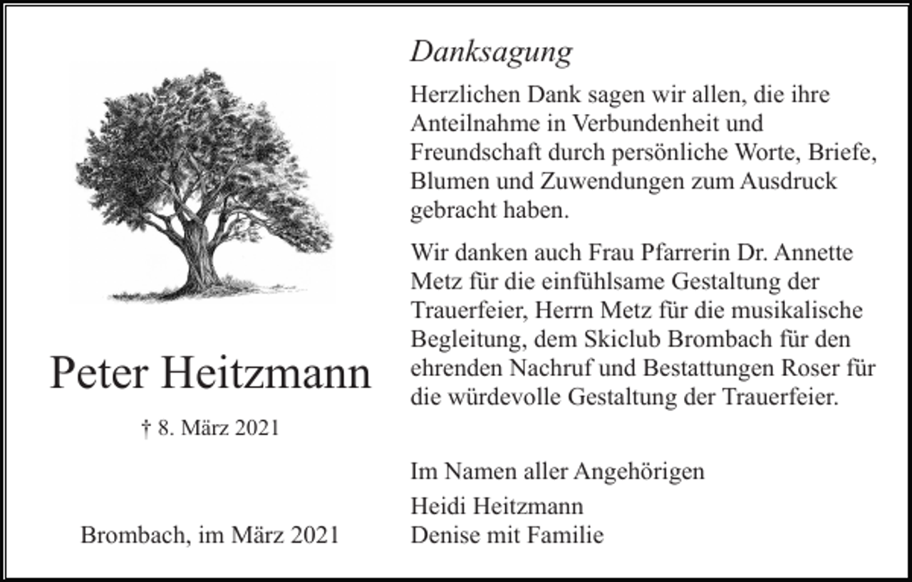 <p>Danksagung<br />Herzlichen Dank sagen wir allen, die ihre<br />Anteilnahme in Verbundenheit und<br />Freundschaft durch persönliche Worte, Briefe,<br />Blumen und Zuwendungen zum Ausdruck<br />gebracht haben.</p><p>Peter Heitzmann</p><p>Wir danken auch Frau Pfarrerin Dr. Annette<br />Metz für die einfühlsame Gestaltung der<br />Trauerfeier, Herrn Metz für die musikalische<br />Begleitung, dem Skiclub Brombach für den<br />ehrenden Nachruf und Bestattungen Roser für<br />die würdevolle Gestaltung der Trauerfeier.</p><p>† 8. März 2021</p><p>Brombach, im März 2021</p><p>Im Namen aller Angehörigen<br />Heidi Heitzmann<br />Denise mit Familie</p>