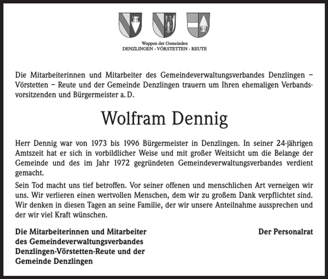 <p>Wappen der Gemeinden<br />DENZLINGEN - VÖRSTETTEN - REUTE</p><p>Die Mitarbeiterinnen und Mitarbeiter des Gemeindeverwaltungsverbandes Denzlingen –<br />Vörstetten – Reute und der Gemeinde Denzlingen trauern um Ihren ehemaligen Verbands­<br />vorsitzenden und Bürgermeister a. D.</p><p>Wolfram Dennig<br />Herr Dennig war von 1973 bis 1996 Bürgermeister in Denzlingen. In seiner 24-jährigen<br />Amtszeit hat er sich in vorbildlicher Weise und mit großer Weitsicht um die Belange der<br />Gemeinde und des im Jahr 1972 gegründeten Gemeindeverwaltungsverbandes verdient<br />gemacht.<br />Sein Tod macht uns tief betroffen. Vor seiner offenen und menschlichen Art verneigen wir<br />uns. Wir verlieren einen wertvollen Menschen, dem wir zu großem Dank verpflichtet sind.<br />Wir denken in diesen Tagen an seine Familie, der wir unsere Anteilnahme aus­sprechen und<br />der wir viel Kraft wünschen.<br />Die Mitarbeiterinnen und Mitarbeiter<br />des Gemeindeverwaltungsverbandes<br />Denzlingen-Vörstetten-Reute und der<br />Gemeinde Denzlingen</p><p>Der Personalrat</p>