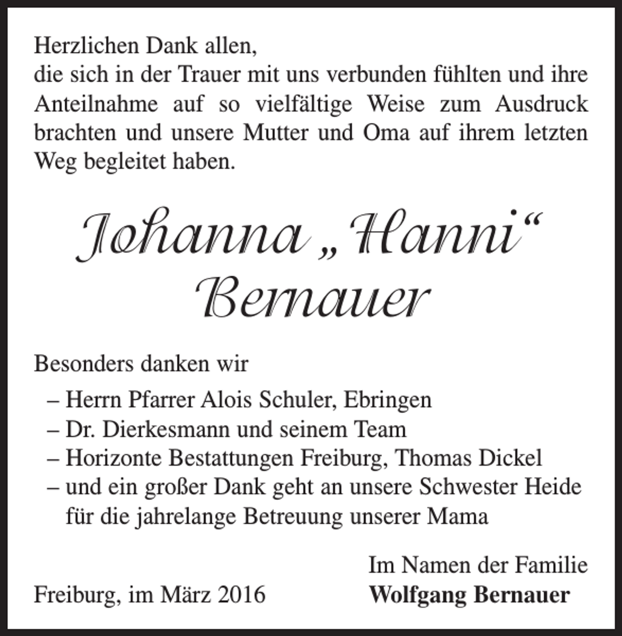 <p>Herzlichen Dank allen,<br />die sich in der Trauer mit uns verbunden fühlten und ihre<br />Anteilnahme auf so vielfältige Weise zum Ausdruck<br />brachten und unsere Mutter und Oma auf ihrem letzten<br />Weg begleitet haben.</p><p>Johanna „Hanni“<br />Bernauer<br />Besonders danken wir<br />– Herrn Pfarrer Alois Schuler, Ebringen<br />– Dr. Dierkesmann und seinem Team<br />– Horizonte Bestattungen Freiburg, Thomas Dickel<br />– und ein großer Dank geht an unsere Schwester Heide<br />für die jahrelange Betreuung unserer Mama<br />Freiburg, im März 2016</p><p>Im Namen der Familie<br />Wolfgang Bernauer</p>
