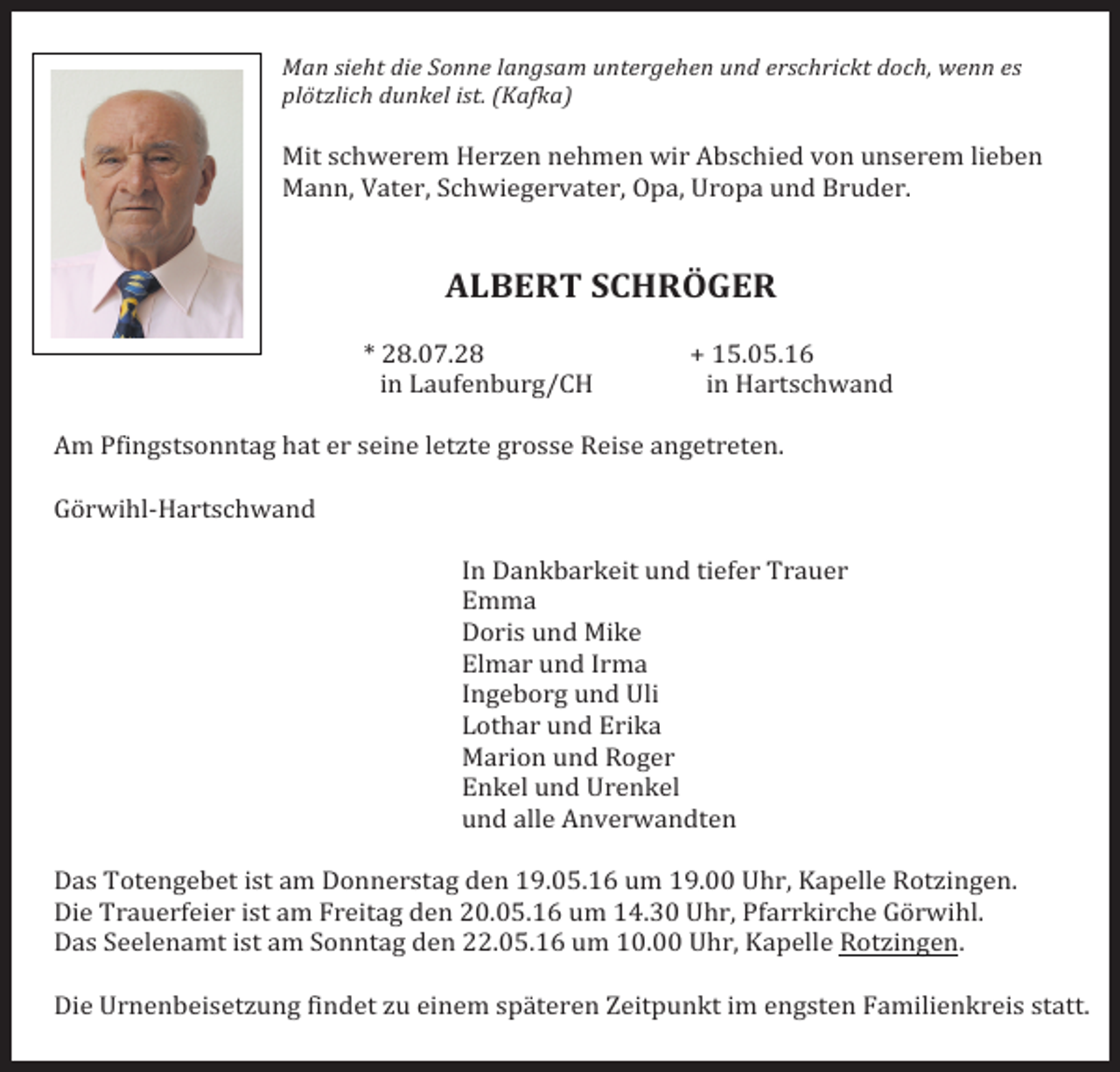 <p>Man sieht die Sonne langsam untergehen und erschrickt doch, wenn es<br />plötzlich dunkel ist. (Kafka)</p><p>Mit schwerem Herzen nehmen wir Abschied von unserem lieben<br />Mann, Vater, Schwiegervater, Opa, Uropa und Bruder.</p><p>ALBERT SCHRÖGER</p><p>* 28.07.28</p><p>+ 15.05.16</p><p>in Laufenburg/CH<br />in Hartschwand</p><p>Am Pfingstsonntag hat er seine letzte grosse Reise angetreten.</p><p>Görwihl-Hartschwand</p><p>In Dankbarkeit und tiefer Trauer</p><p>Emma</p><p>Doris und Mike</p><p>Elmar und Irma</p><p>Ingeborg und Uli</p><p>Lothar und Erika</p><p>Marion und Roger</p><p>Enkel und Urenkel</p><p>und alle Anverwandten</p><p>Das Totengebet ist am Donnerstag den 19.05.16 um 19.00 Uhr, Kapelle Rotzingen.<br />Die Trauerfeier ist am Freitag den 20.05.16 um 14.30 Uhr, Pfarrkirche Görwihl.<br />Das Seelenamt ist am Sonntag den 22.05.16 um 10.00 Uhr, Kapelle Rotzingen.</p><p>Die Urnenbeisetzung findet zu einem späteren Zeitpunkt im engsten Familienkreis statt.</p>