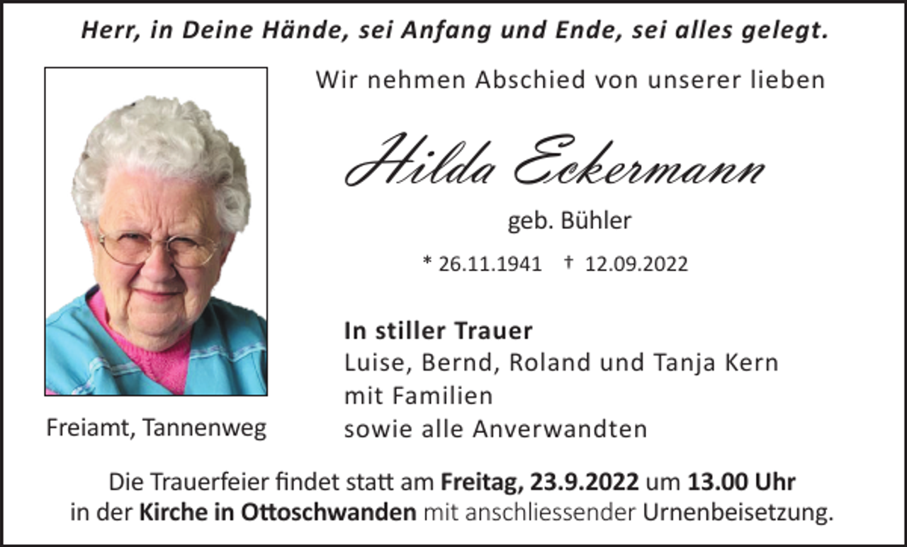 <p>Herr, in Deine Hände, sei Anfang und Ende, sei alles gelegt.<br />Wir nehmen Abschied von unserer lieben</p><p>Hilda Eckermann<br />geb. Bühler<br />* 26.11.1941 † 12.09.2022</p><p>Freiamt, Tannenweg</p><p>In stiller Trauer<br />Luise, Bernd, Roland und Tanja Kern<br />mit Familien<br />sowie alle Anverwandten</p><p>Die Trauerfeier findet statt am Freitag, 23.9.2022 um 13.00 Uhr<br />in der Kirche in Ottoschwanden mit anschliessender Urnenbeisetzung.</p>