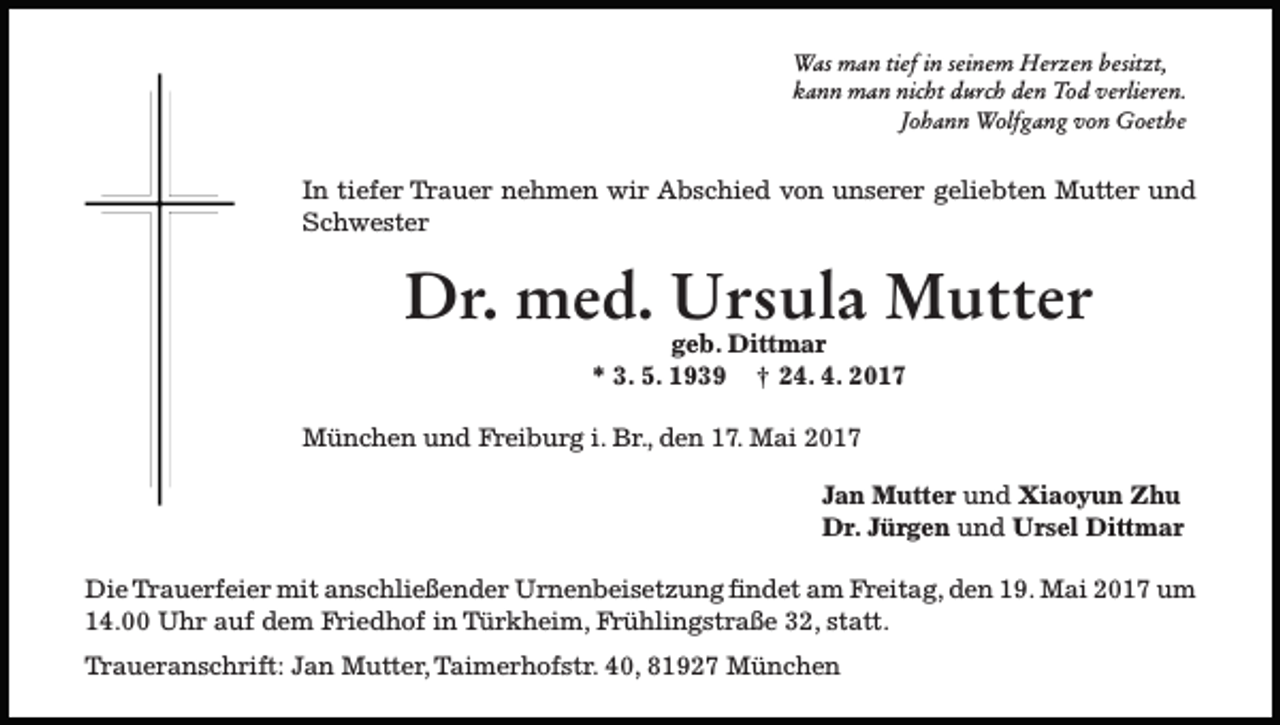 <p>Was man tief in seinem Herzen besitzt,<br />kann man nicht durch den Tod verlieren.<br />Johann Wolfgang von Goethe</p><p>In tiefer Trauer nehmen wir Abschied von unserer geliebten Mutter und<br />Schwester</p><p>Dr. med. Ursula Mutter<br />geb. Dittmar<br />* 3. 5. 1939 ¤ 24. 4. 2017</p><p>München und Freiburg i. Br., den 17. Mai 2017<br />Jan Mutter und Xiaoyun Zhu<br />Dr. Jürgen und Ursel Dittmar<br />Die Trauerfeier mit anschließender Urnenbeisetzung findet am Freitag, den 19. Mai 2017 um<br />14.00 Uhr auf dem Friedhof in Türkheim, Frühlingstraße 32, statt.<br />Traueranschrift: Jan Mutter, Taimerhofstr. 40, 81927 München</p>