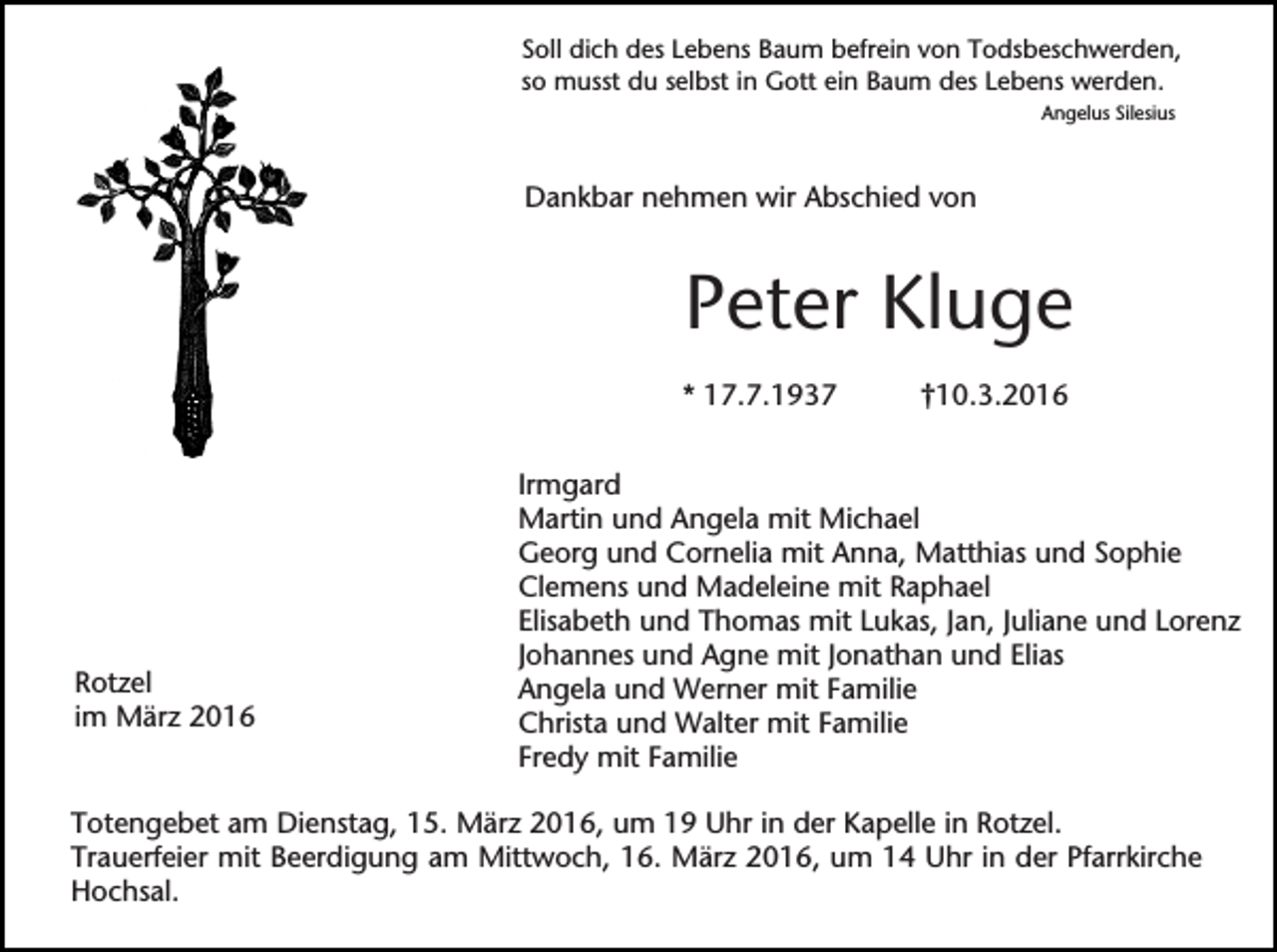 <p>Soll dich des Lebens Baum befrein von Todsbeschwerden,<br />so musst du selbst in Gott ein Baum des Lebens werden.<br />Angelus Silesius</p><p>Dankbar nehmen wir Abschied von</p><p>Peter Kluge<br />* 17.7.1937</p><p>Rotzel<br />im März 2016</p><p>†10.3.2016</p><p>Irmgard<br />Martin und Angela mit Michael<br />Georg und Cornelia mit Anna, Matthias und Sophie<br />Clemens und Madeleine mit Raphael<br />Elisabeth und Thomas mit Lukas, Jan, Juliane und Lorenz<br />Johannes und Agne mit Jonathan und Elias<br />Angela und Werner mit Familie<br />Christa und Walter mit Familie<br />Fredy mit Familie</p><p>Totengebet am Dienstag, 15. März 2016, um 19 Uhr in der Kapelle in Rotzel.<br />Trauerfeier mit Beerdigung am Mittwoch, 16. März 2016, um 14 Uhr in der Pfarrkirche<br />Hochsal.</p>