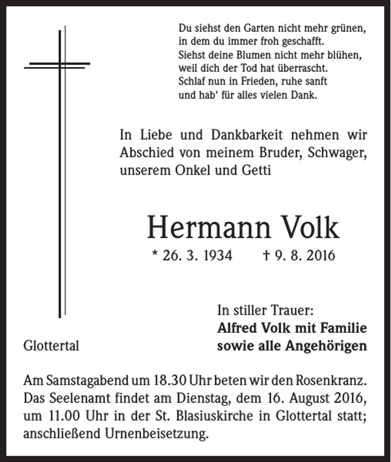 <p>Du siehst den Garten nicht mehr grünen,<br />in dem du immer froh geschafft.<br />Siehst deine Blumen nicht mehr blühen,<br />weil dich der Tod hat überrascht.<br />Schlaf nun in Frieden, ruhe sanft<br />und hab‘ für alles vielen Dank.</p><p>In Liebe und Dankbarkeit nehmen wir<br />Abschied von meinem Bruder, Schwager,<br />unserem Onkel und Getti</p><p>Hermann Volk<br />* 26. 3. 1934 † 9. 8. 2016</p><p>Glottertal</p><p>In stiller Trauer:<br />Alfred Volk mit Familie<br />sowie alle Angehörigen</p><p>Am Samstagabend um 18.30 Uhr beten wir den ­Rosenkranz.<br />Das Seelenamt findet am Dienstag, dem 16. August 2016,<br />um 11.00 Uhr in der St. Blasiuskirche in Glottertal statt;<br />anschließend Urnenbeisetzung.</p>