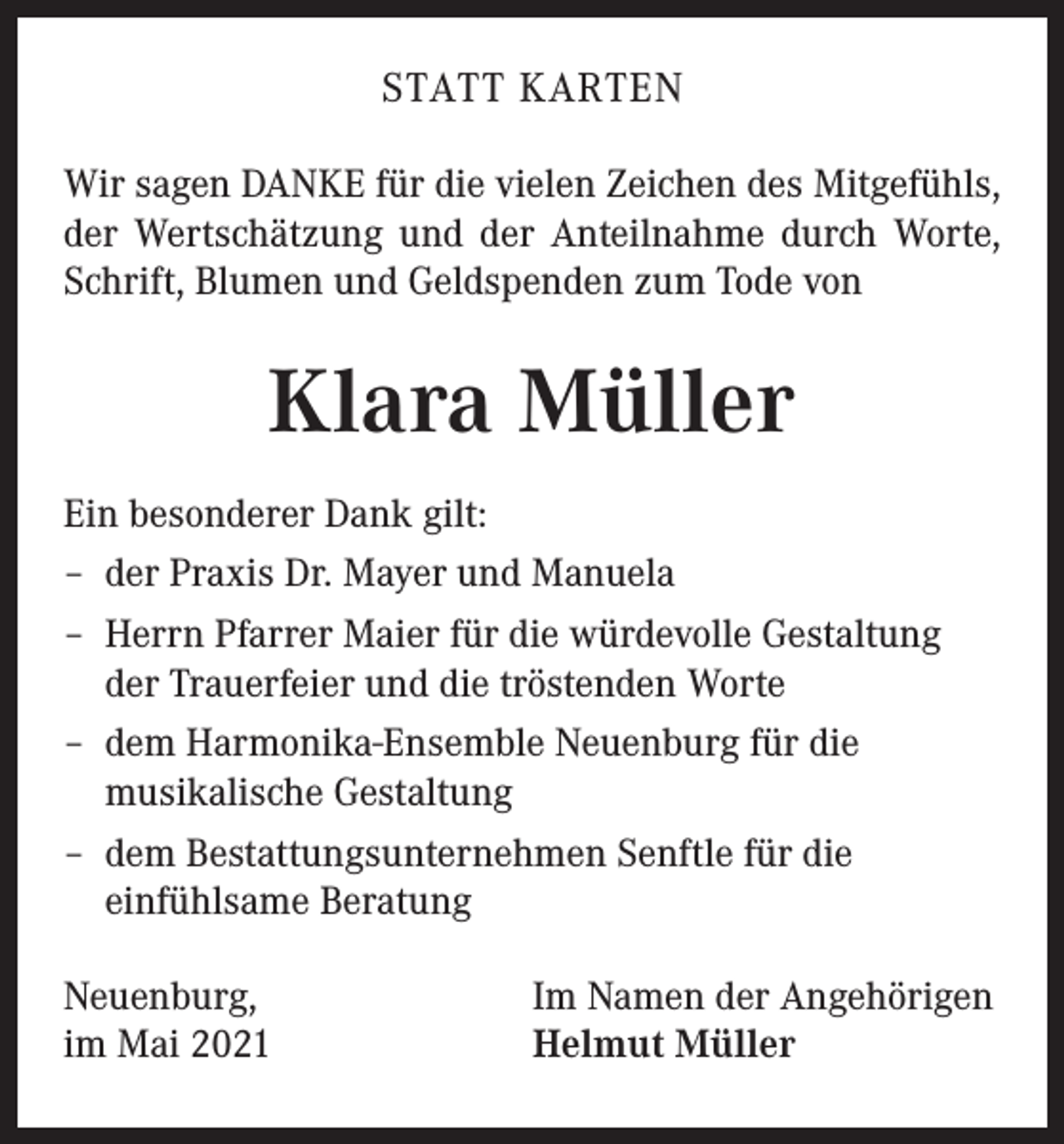 <p>STATT KARTEN<br />Wir sagen DANKE für die vielen Zeichen des Mitgefühls,<br />der Wertschätzung und der Anteilnahme durch Worte,<br />Schrift, Blumen und Geldspenden zum Tode von</p><p>Klara Müller<br />Ein besonderer Dank gilt:<br />– der Praxis Dr. Mayer und Manuela<br />– Herrn Pfarrer Maier für die würdevolle Gestaltung<br />der Trauerfeier und die tröstenden Worte<br />– dem Harmonika-Ensemble Neuenburg für die<br />musikalische Gestaltung<br />– dem Bestattungsunternehmen Senftle für die<br />einfühlsame Beratung<br />Neuenburg,<br />im Mai 2021</p><p>Im Namen der Angehörigen<br />Helmut Müller</p>