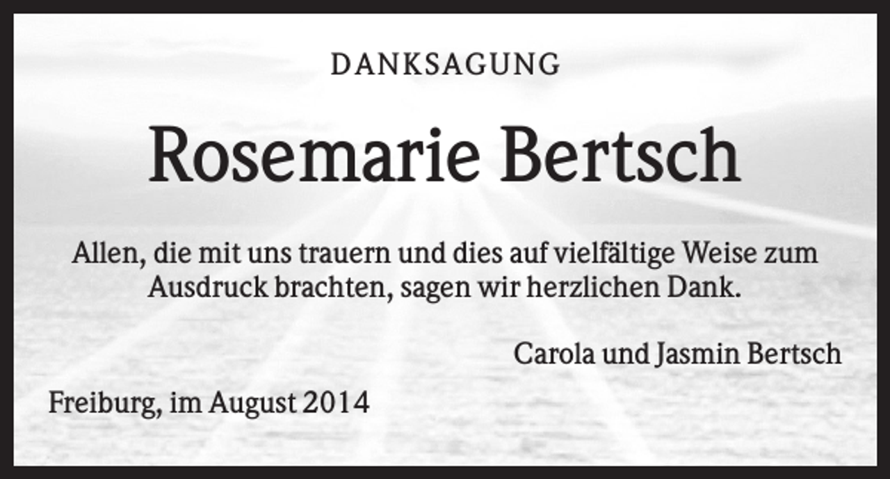 <p>DAN K S AGU N G</p><p>Rosemarie Bertsch<br />Allen, die mit uns trauern und dies auf vielfältige Weise zum<br />Ausdruck brachten, sagen wir herzlichen Dank.<br />Carola und Jasmin Bertsch<br />Freiburg, im August 2014</p>