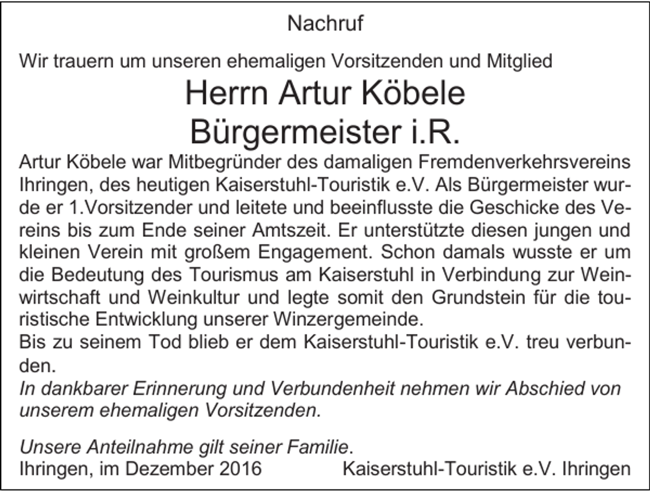 <p>Nachruf<br />Wir trauern um unseren ehemaligen Vorsitzenden und Mitglied</p><p>Herrn Artur Köbele<br />Bürgermeister i.R.<br />Artur Köbele war Mitbegründer des damaligen Fremdenverkehrsvereins<br />Ihringen, des heutigen Kaiserstuhl-Touristik e.V. Als Bürgermeister wurde er 1.Vorsitzender und leitete und beeinflusste die Geschicke des Vereins bis zum Ende seiner Amtszeit. Er unterstützte diesen jungen und<br />kleinen Verein mit großem Engagement. Schon damals wusste er um<br />die Bedeutung des Tourismus am Kaiserstuhl in Verbindung zur Weinwirtschaft und Weinkultur und legte somit den Grundstein für die touristische Entwicklung unserer Winzergemeinde.<br />Bis zu seinem Tod blieb er dem Kaiserstuhl-Touristik e.V. treu verbunden.<br />In dankbarer Erinnerung und Verbundenheit nehmen wir Abschied von<br />unserem ehemaligen Vorsitzenden.<br />Unsere Anteilnahme gilt seiner Familie.<br />Ihringen, im Dezember 2016<br />Kaiserstuhl-Touristik e.V. Ihringen</p>