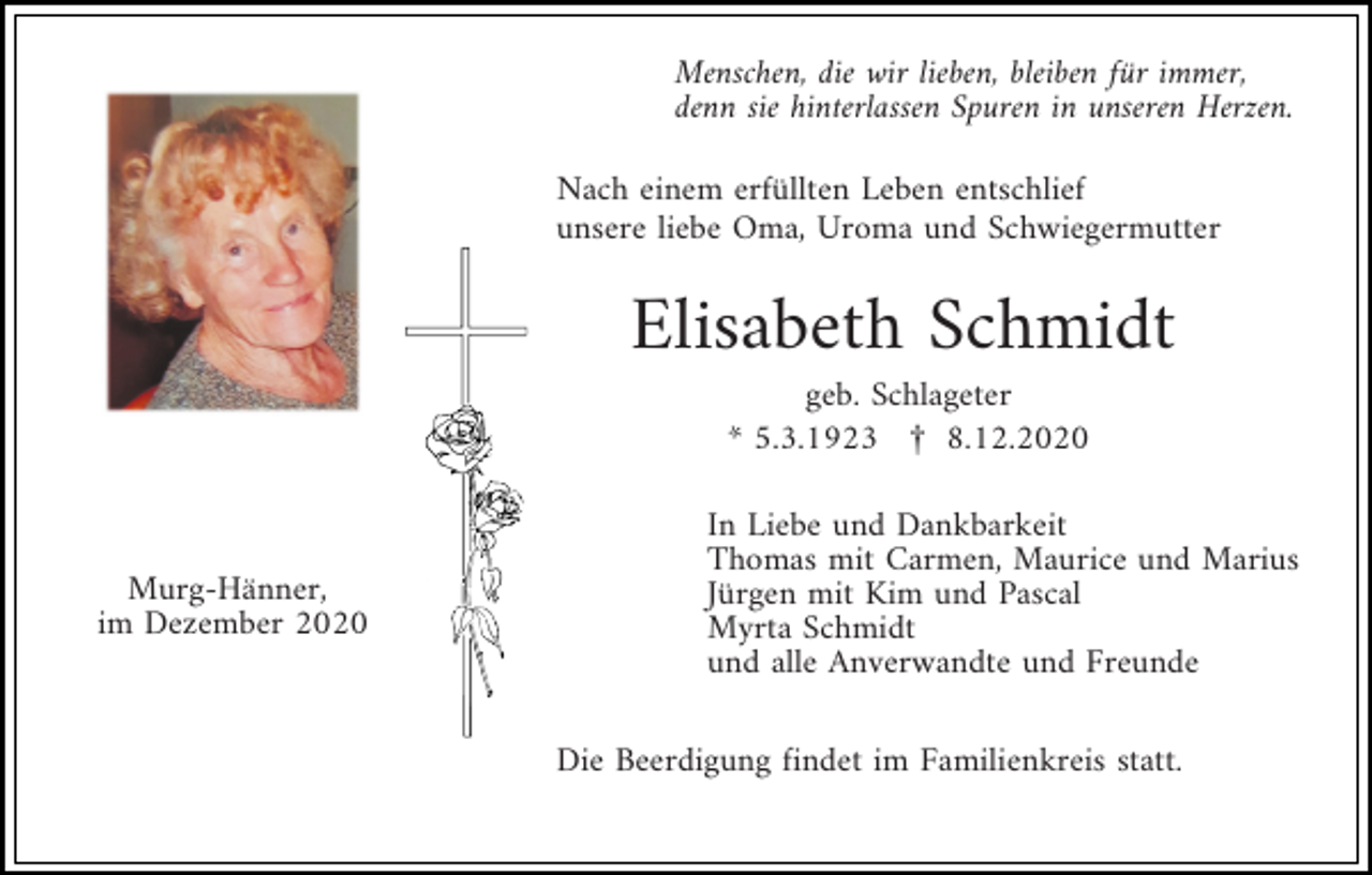 <p>Menschen, die wir lieben, bleiben für immer,<br />denn sie hinterlassen Spuren in unseren Herzen.<br />Nach einem erfüllten Leben entschlief<br />unsere liebe Oma, Uroma und Schwiegermutter</p><p>Elisabeth Schmidt<br />geb. Schlageter<br />* 5.3.1923 £ 8.12.2020</p><p>Murg-Hänner,<br />im Dezember 2020</p><p>In Liebe und Dankbarkeit<br />Thomas mit Carmen, Maurice und Marius<br />Jürgen mit Kim und Pascal<br />Myrta Schmidt<br />und alle Anverwandte und Freunde<br />Die Beerdigung findet im Familienkreis statt.</p>