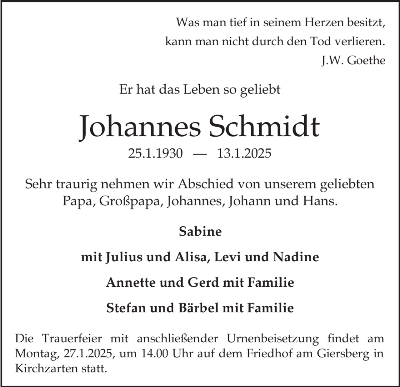 <p>Was man tief in seinem Herzen besitzt,<br />kann man nicht durch den Tod verlieren.<br />J.W. Goethe</p><p>Er hat das Leben so geliebt</p><p>Johannes Schmidt<br />25.1.1930 — 13.1.2025<br />Sehr traurig nehmen wir Abschied von unserem geliebten<br />Papa, Großpapa, Johannes, Johann und Hans.<br />Sabine<br />mit Julius und Alisa, Levi und Nadine<br />Annette und Gerd mit Familie<br />Stefan und Bärbel mit Familie<br />Die Trauerfeier mit anschließender Urnenbeisetzung findet am<br />Montag, 27.1.2025, um 14.00 Uhr auf dem Friedhof am Giersberg in<br />Kirchzarten statt.</p>