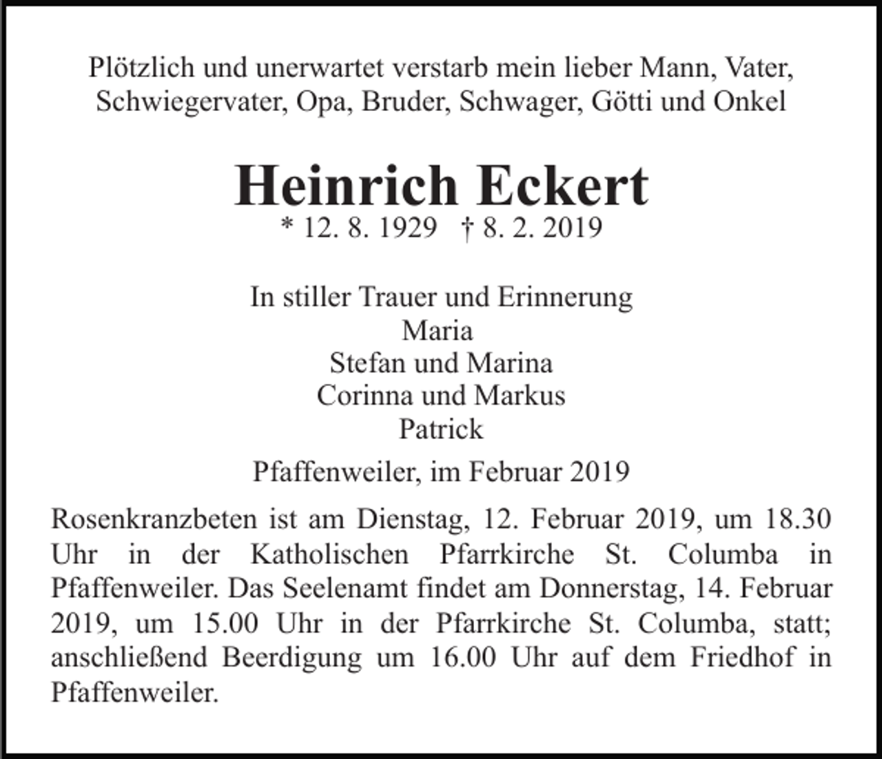 <p>Plötzlich und unerwartet verstarb mein lieber Mann, Vater,<br />Schwiegervater, Opa, Bruder, Schwager, Götti und Onkel</p><p>Heinrich Eckert<br />* 12. 8. 1929 † 8. 2. 2019</p><p>In stiller Trauer und Erinnerung<br />Maria<br />Stefan und Marina<br />Corinna und Markus<br />Patrick<br />Pfaffenweiler, im Februar 2019<br />Rosenkranzbeten ist am Dienstag, 12. Februar 2019, um 18.30<br />Uhr in der Katholischen Pfarrkirche St. Columba in<br />Pfaffenweiler. Das Seelenamt findet am Donnerstag, 14. Februar<br />2019, um 15.00 Uhr in der Pfarrkirche St. Columba, statt;<br />anschließend Beerdigung um 16.00 Uhr auf dem Friedhof in<br />Pfaffenweiler.</p>
