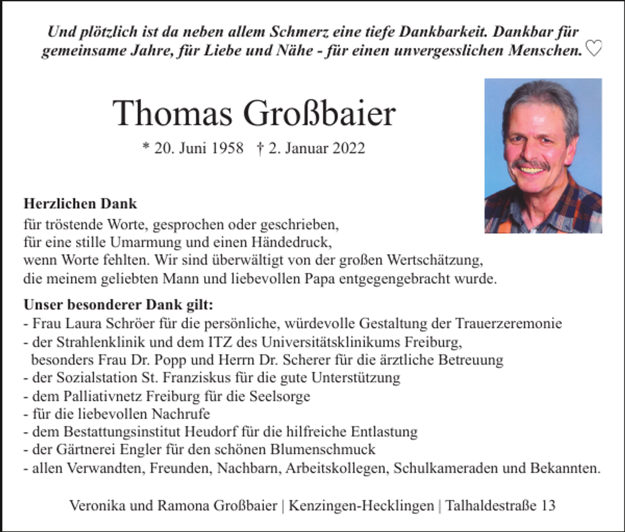 <p>Und plötzlich ist da neben allem Schmerz eine tiefe Dankbarkeit. Dankbar für<br />gemeinsame Jahre, für Liebe und Nähe - für einen unvergesslichen Menschen.</p><p>Thomas Großbaier<br />* 20. Juni 1958 † 2. Januar 2022<br />Herzlichen Dank<br />für tröstende Worte, gesprochen oder geschrieben,<br />für eine stille Umarmung und einen Händedruck,<br />wenn Worte fehlten. Wir sind überwältigt von der großen Wertschätzung,<br />die meinem geliebten Mann und liebevollen Papa entgegengebracht wurde.<br />Unser besonderer Dank gilt:<br />- Frau Laura Schröer für die persönliche, würdevolle Gestaltung der Trauerzeremonie<br />- der Strahlenklinik und dem ITZ des Universitätsklinikums Freiburg,<br />besonders Frau Dr. Popp und Herrn Dr. Scherer für die ärztliche Betreuung<br />- der Sozialstation St. Franziskus für die gute Unterstützung<br />- dem Palliativnetz Freiburg für die Seelsorge<br />- für die liebevollen Nachrufe<br />- dem Bestattungsinstitut Heudorf für die hilfreiche Entlastung<br />- der Gärtnerei Engler für den schönen Blumenschmuck<br />- allen Verwandten, Freunden, Nachbarn, Arbeitskollegen, Schulkameraden und Bekannten.<br />Veronika und Ramona Großbaier | Kenzingen-Hecklingen | Talhaldestraße 13</p>
