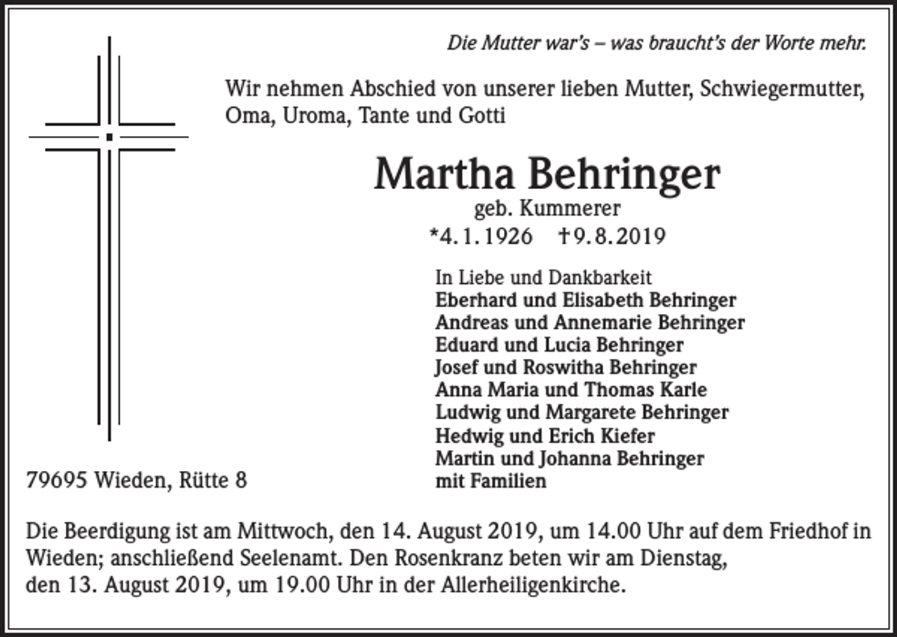 <p>Die Mutter war’s – was braucht’s der Worte mehr.</p><p>Wir nehmen Abschied von unserer lieben Mutter, Schwiegermutter,<br />Oma, Uroma, Tante und Gotti</p><p>Martha Behringer<br />geb. Kummerer<br />*4. 1. 1926 † 9. 8. 2019</p><p>79695 Wieden, Rütte 8</p><p>In Liebe und Dankbarkeit<br />Eberhard und Elisabeth Behringer<br />Andreas und Annemarie Behringer<br />Eduard und Lucia Behringer<br />Josef und Roswitha Behringer<br />Anna Maria und Thomas Karle<br />Ludwig und Margarete Behringer<br />Hedwig und Erich Kiefer<br />Martin und Johanna Behringer<br />mit Familien</p><p>Die Beerdigung ist am Mittwoch, den 14. August 2019, um 14.00 Uhr auf dem Friedhof in<br />Wieden; anschließend Seelenamt. Den Rosenkranz beten wir am Dienstag,<br />den 13. August 2019, um 19.00 Uhr in der Allerheiligenkirche.</p>
