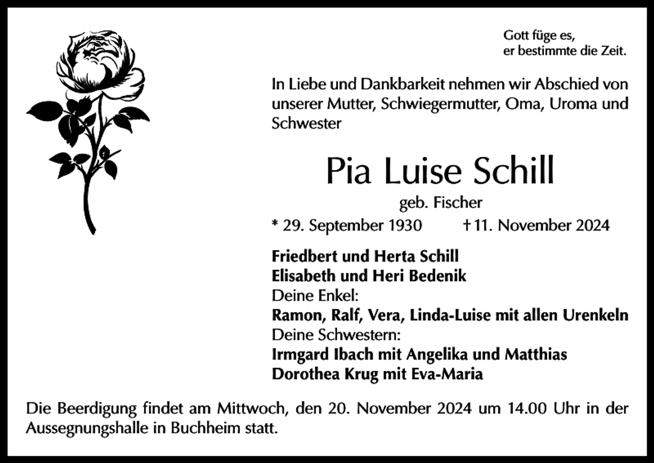 <p>Gott füge es,<br />er bestimmte die Zeit.</p><p>In Liebe und Dankbarkeit nehmen wir Abschied von<br />unserer Mutter, Schwiegermutter, Oma, Uroma und<br />Schwester</p><p>Pia Luise Schill</p><p>geb. Fischer<br />* 29. September 1930<br />† 11. November 2024<br />Friedbert und Herta Schill<br />Elisabeth und Heri Bedenik<br />Deine Enkel:<br />Ramon, Ralf, Vera, Linda-Luise mit allen Urenkeln<br />Deine Schwestern:<br />Irmgard Ibach mit Angelika und Matthias<br />Dorothea Krug mit Eva-Maria<br />Die Beerdigung findet am Mittwoch, den 20. November 2024 um 14.00 Uhr in der<br />Aussegnungshalle in Buchheim statt.</p>