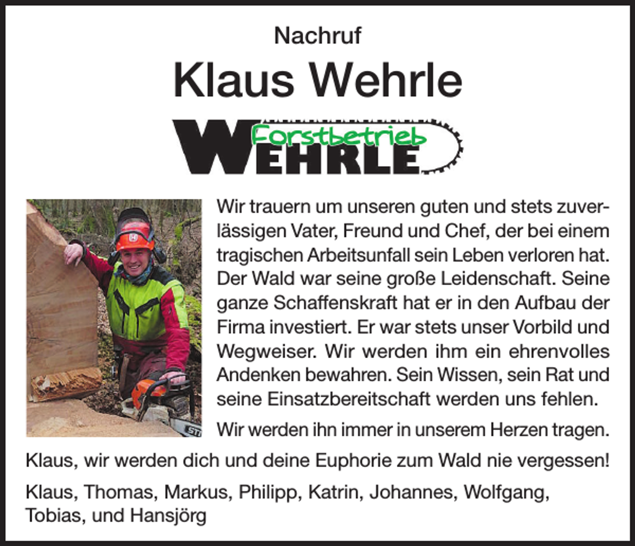 <p>Nachruf</p><p>Klaus Wehrle<br />Wir trauern um unseren guten und stets zuverlässigen Vater, Freund und Chef, der bei einem<br />tragischen Arbeitsunfall sein Leben verloren hat.<br />Der Wald war seine große Leidenschaft. Seine<br />ganze Schaffenskraft hat er in den Aufbau der<br />Firma investiert. Er war stets unser Vorbild und<br />Wegweiser. Wir werden ihm ein ehrenvolles<br />Andenken bewahren. Sein Wissen, sein Rat und<br />seine Einsatzbereitschaft werden uns fehlen.<br />Wir werden ihn immer in unserem Herzen tragen.<br />Klaus, wir werden dich und deine Euphorie zum Wald nie vergessen!<br />Klaus, Thomas, Markus, Philipp, Katrin, Johannes, Wolfgang,<br />Tobias, und Hansjörg</p>