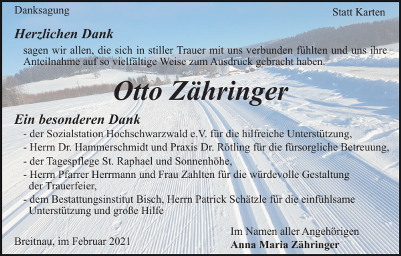 <p>Danksagung</p><p>Statt Karten</p><p>Herzlichen Dank<br />sagen wir allen, die sich in stiller Trauer mit uns verbunden fühlten und uns ihre<br />Anteilnahme auf so vielfältige Weise zum Ausdruck gebracht haben.</p><p>Otto Zähringer<br />Ein besonderen Dank<br />- der Sozialstation Hochschwarzwald e.V. für die hilfreiche Unterstützung,<br />- Herrn Dr. Hammerschmidt und Praxis Dr. Rötling für die fürsorgliche Betreuung,<br />- der Tagespflege St. Raphael und Sonnenhöhe,<br />- Herrn Pfarrer Herrmann und Frau Zahlten für die würdevolle Gestaltung<br />der Trauerfeier,<br />- dem Bestattungsinstitut Bisch, Herrn Patrick Schätzle für die einfühlsame<br />Unterstützung und große Hilfe<br />Breitnau, im Februar 2021</p><p>Im Namen aller Angehörigen<br />Anna Maria Zähringer</p>