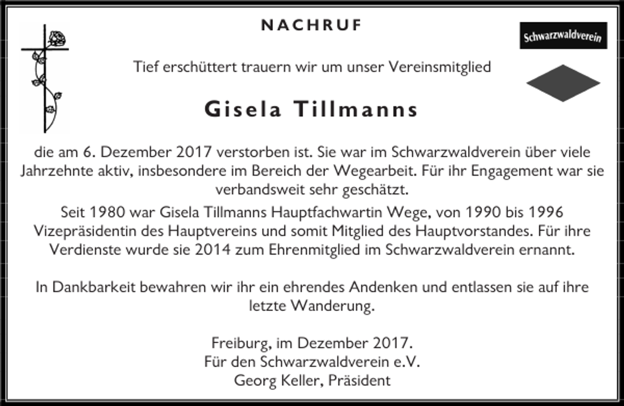 <p>NACHRUF<br />Tief erschüttert trauern wir um unser Vereinsmitglied</p><p>Gisela Tillmanns<br />die am 6. Dezember 2017 verstorben ist. Sie war im Schwarzwaldverein über viele<br />Jahrzehnte aktiv, insbesondere im Bereich der Wegearbeit. Für ihr Engagement war sie<br />verbandsweit sehr geschätzt.<br />Seit 1980 war Gisela Tillmanns Hauptfachwartin Wege, von 1990 bis 1996<br />Vizepräsidentin des Hauptvereins und somit Mitglied des Hauptvorstandes. Für ihre<br />Verdienste wurde sie 2014 zum Ehrenmitglied im Schwarzwaldverein ernannt.<br />In Dankbarkeit bewahren wir ihr ein ehrendes Andenken und entlassen sie auf ihre<br />letzte Wanderung.<br />Freiburg, im Dezember 2017.<br />Für den Schwarzwaldverein e.V.<br />Georg Keller, Präsident</p>