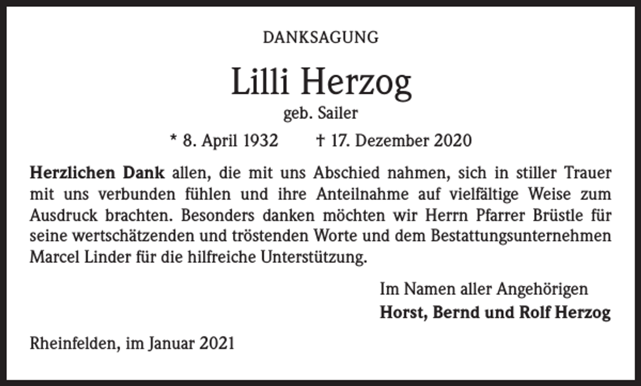 <p>DANKSAGUNG</p><p>Lilli Herzog</p><p>geb. Sailer<br />* 8. April 1932 † 17. Dezember 2020<br />Herzlichen Dank allen, die mit uns Abschied nahmen, sich in stiller Trauer<br />mit uns verbunden fühlen und ihre Anteilnahme auf vielfältige Weise zum<br />Ausdruck brachten. Besonders danken möchten wir Herrn Pfarrer Brüstle für<br />­seine wertschätzenden und tröstenden Worte und dem Bestattungsunternehmen<br />Marcel Linder für die hilfreiche Unterstützung.<br />Im Namen aller Angehörigen<br />Horst, Bernd und Rolf Herzog<br />Rheinfelden, im Januar 2021</p>