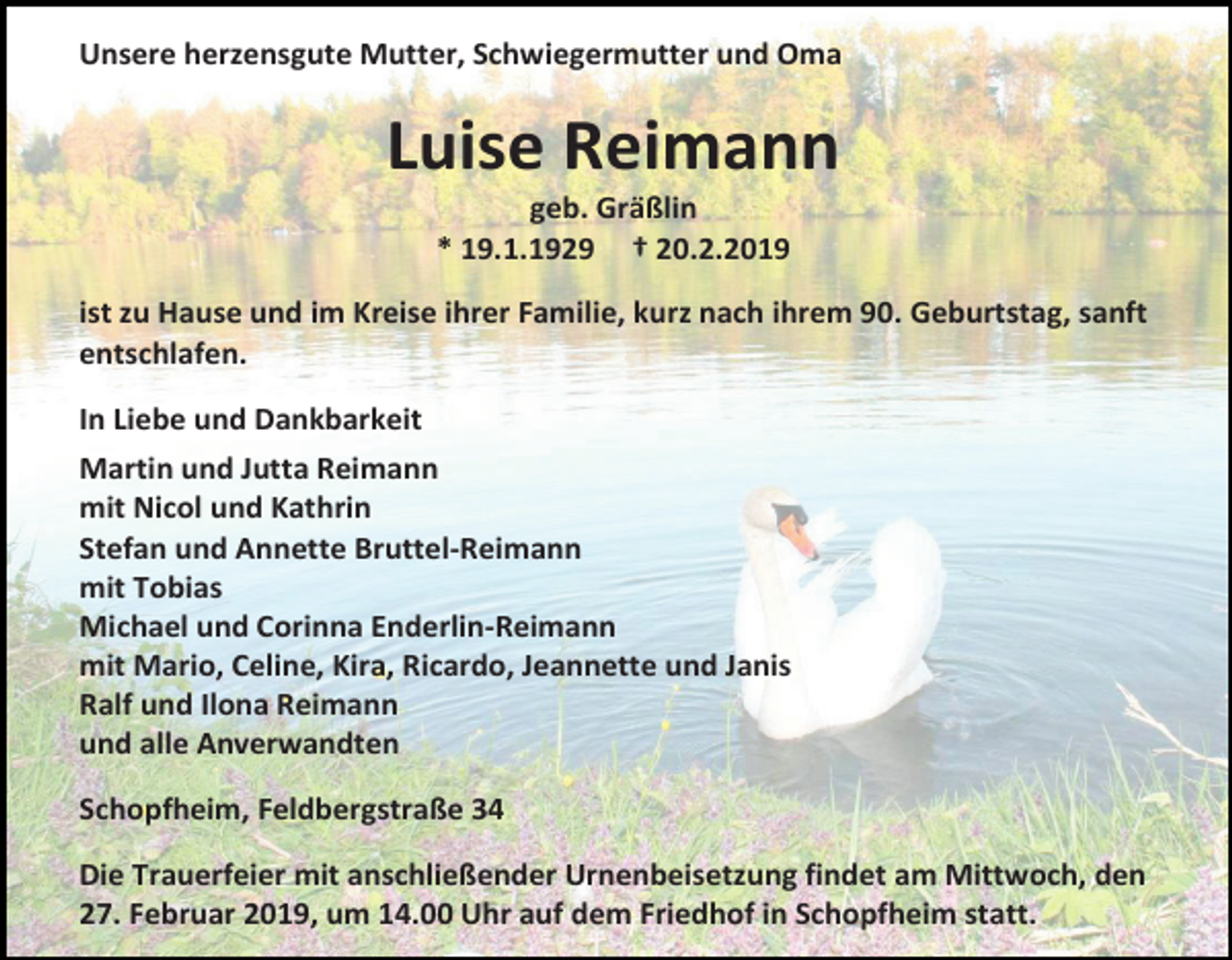 <p>Unsere herzensgute Mutter, Schwiegermutter und Oma</p><p>Luise Reimann<br />geb. Gräßlin<br />* 19.1.1929 † 20.2.2019<br />ist zu Hause und im Kreise ihrer Familie, kurz nach ihrem 90. Geburtstag, sanft<br />entschlafen.<br />In Liebe und Dankbarkeit<br />Martin und Jutta Reimann<br />mit Nicol und Kathrin<br />Stefan und Annette Bruttel-Reimann<br />mit Tobias<br />Michael und Corinna Enderlin-Reimann<br />mit Mario, Celine, Kira, Ricardo, Jeannette und Janis<br />Ralf und Ilona Reimann<br />und alle Anverwandten<br />Schopfheim, Feldbergstraße 34<br />Die Trauerfeier mit anschließender Urnenbeisetzung findet am Mittwoch, den<br />27. Februar 2019, um 14.00 Uhr auf dem Friedhof in Schopfheim statt.</p>