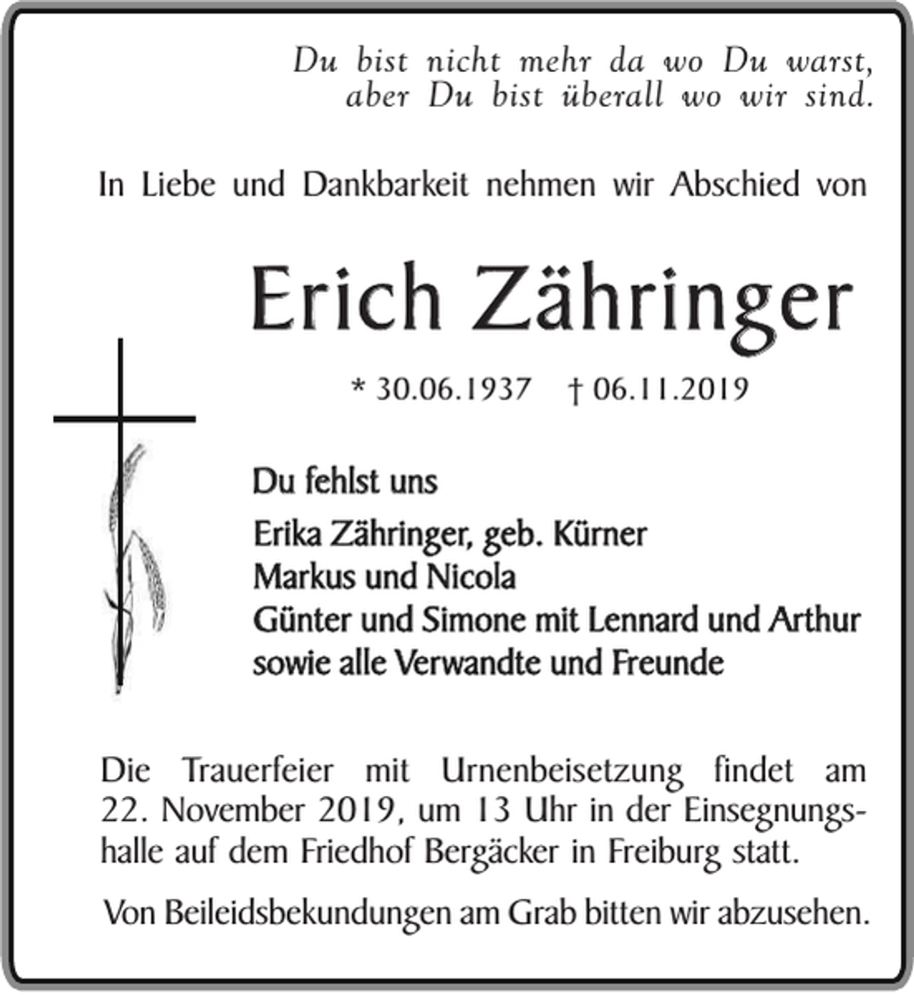 <p>Du bist nicht mehr da wo Du warst,<br />aber Du bist überall wo wir sind.<br />In Liebe und Dankbarkeit nehmen wir Abschied von</p><p>Erich Zähringer<br />* 30.06.1937</p><p>† 06.11.2019</p><p>Du fehlst uns<br />Erika Zähringer, geb. Kürner<br />Markus und Nicola<br />Günter und Simone mit Lennard und Arthur<br />sowie alle Verwandte und Freunde<br />Die Trauerfeier mit Urnenbeisetzung findet am<br />22. November 2019, um 13 Uhr in der Einsegnungshalle auf dem Friedhof Bergäcker in Freiburg statt.<br />Von Beileidsbekundungen am Grab bitten wir abzusehen.</p>