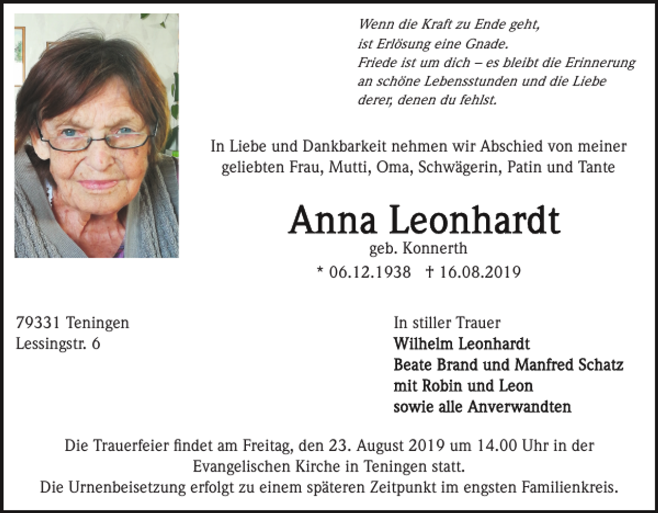 <p>Wenn die Kraft zu Ende geht,<br />ist Erlösung eine Gnade.<br />Friede ist um dich – es bleibt die Erinnerung<br />an schöne Lebensstunden und die Liebe<br />derer, denen du fehlst.</p><p>In Liebe und Dankbarkeit nehmen wir Abschied von meiner<br />geliebten Frau, Mutti, Oma, Schwägerin, Patin und Tante</p><p>geb. Konnerth<br />* 06.12.1938 † 16.08.2019<br />79331 Teningen<br />Lessingstr. 6</p><p>In stiller Trauer</p><p>Die Trauerfeier ﬁndet am Freitag, den 23. August 2019 um 14.00 Uhr in der<br />Evangelischen Kirche in Teningen statt.<br />Die Urnenbeisetzung erfolgt zu einem späteren Zeitpunkt im engsten Familienkreis.</p>