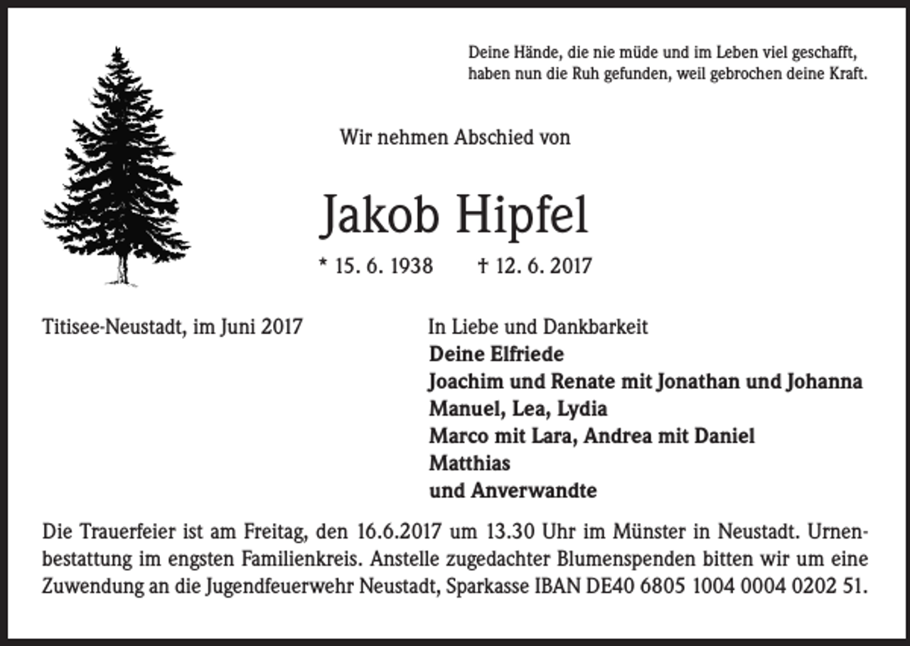 <p>Deine Hände, die nie müde und im Leben viel geschafft,<br />haben nun die Ruh gefunden, weil gebrochen deine Kraft.</p><p>Wir nehmen Abschied von</p><p>Jakob Hipfel<br />* 15. 6. 1938 † 12. 6. 2017<br />Titisee-Neustadt, im Juni 2017</p><p>In Liebe und Dankbarkeit<br />Deine Elfriede<br />Joachim und Renate mit Jonathan und Johanna<br />Manuel, Lea, Lydia<br />Marco mit Lara, Andrea mit Daniel<br />Matthias<br />und Anverwandte</p><p>Die Trauerfeier ist am Freitag, den 16.6.2017 um 13.30 Uhr im Münster in Neustadt. Urnenbestattung im engsten Familienkreis. Anstelle zugedachter Blumenspenden bitten wir um eine<br />Zuwendung an die Jugendfeuerwehr Neustadt, Sparkasse IBAN DE40 6805 1004 0004 0202 51.</p>