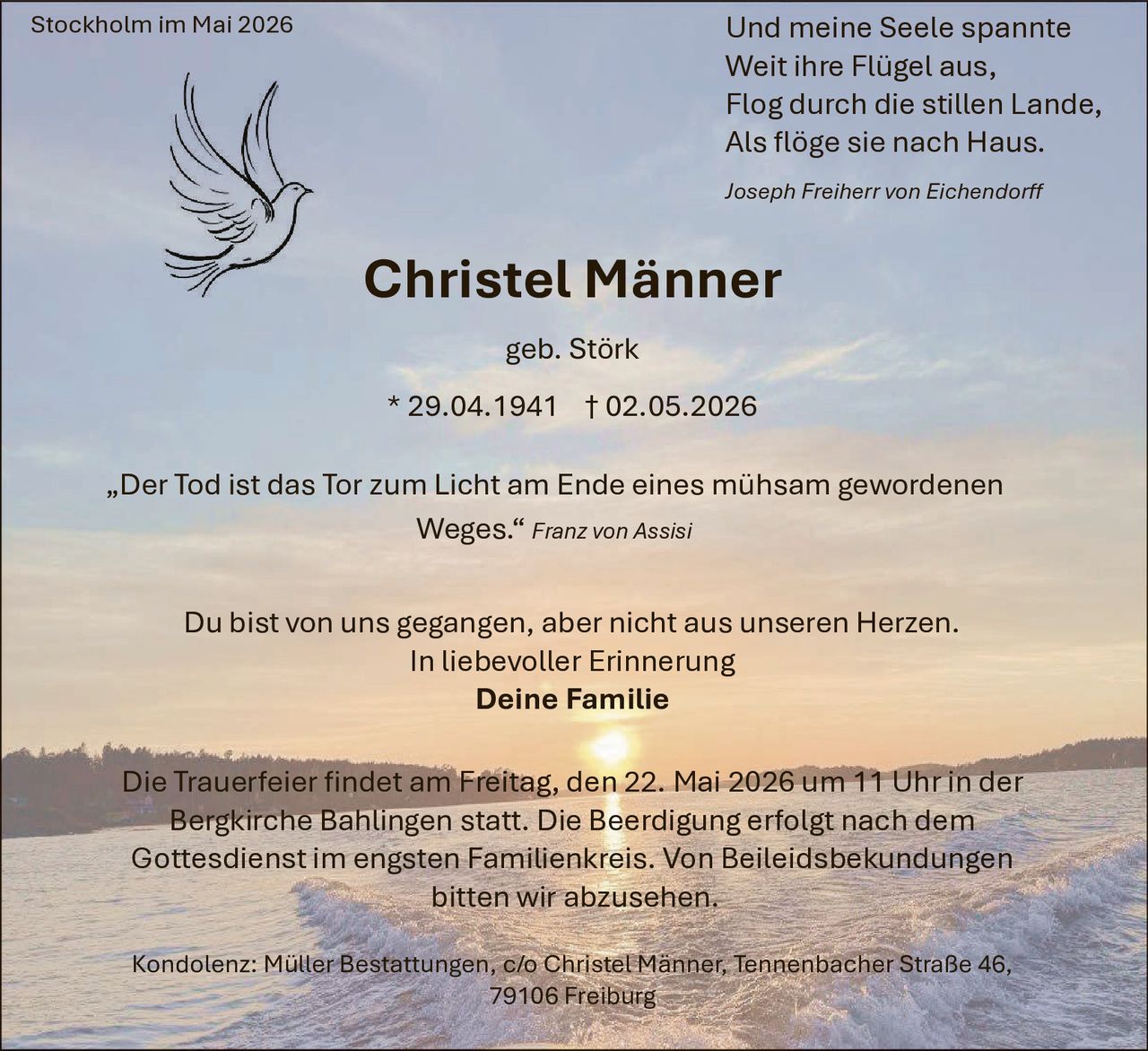 <p>Stockholm im Mai 2026</p><p>Und meine Seele spannte<br>Weit ihre Flügel aus,<br>Flog durch die stillen Lande,<br>Als flöge sie nach Haus.<br><em>Joseph Freiherr von Eichendorff</em></p><p><strong>Christel Männer</strong><br>geb. Störk<br>* 29.04.1941 † 02.05.2026</p><p>„Der Tod ist das Tor zum Licht am Ende eines mühsam gewordenen<br>Weges.“ <em>Franz von Assisi</em></p><p>Du bist von uns gegangen, aber nicht aus unseren Herzen.<br>In liebevoller Erinnerung<br><strong>Deine Familie</strong></p><p>Die Trauerfeier findet am Freitag, den 22. Mai 2026 um 11 Uhr in der<br>Bergkirche Bahlingen statt. Die Beerdigung erfolgt nach dem<br>Gottesdienst im engsten Familienkreis. Von Beileidsbekundungen<br>bitten wir abzusehen.</p><p>Kondolenz: Müller Bestattungen, c/o Christel Männer, Tennenbacher Straße 46,<br>79106 Freiburg</p>