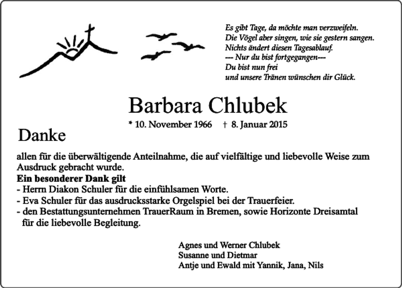 <p>Es gibt Tage, da möchte man verzweifeln.<br />Die Vögel aber singen, wie sie gestern sangen.<br />Nichts ändert diesen Tagesablauf.<br />--- Nur du bist fortgegangen--Du bist nun frei<br />und unsere Tränen wünschen dir Glück.</p><p>Danke</p><p>Barbara Chlubek<br />* 10. November 1966</p><p>8. Januar 2015</p><p>allen für die überwältigende Anteilnahme, die auf vielfältige und liebevolle Weise zum<br />Ausdruck gebracht wurde.<br />Ein besonderer Dank gilt<br />- Herrn Diakon Schuler für die einfühlsamen Worte.<br />- Eva Schuler für das ausdrucksstarke Orgelspiel bei der Trauerfeier.<br />- den Bestattungsunternehmen TrauerRaum in Bremen, sowie Horizonte Dreisamtal<br />für die liebevolle Begleitung.<br />Agnes und Werner Chlubek<br />Susanne und Dietmar<br />Antje und Ewald mit Yannik, Jana, Nils</p>