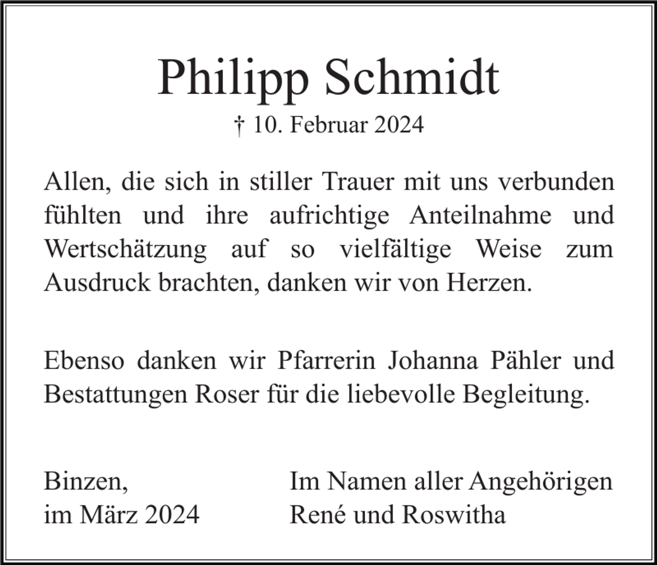<p>Philipp Schmidt<br />† 10. Februar 2024</p><p>Allen, die sich in stiller Trauer mit uns verbunden<br />fühlten und ihre aufrichtige Anteilnahme und<br />Wertschätzung auf so vielfältige Weise zum<br />Ausdruck brachten, danken wir von Herzen.<br />Ebenso danken wir Pfarrerin Johanna Pähler und<br />Bestattungen Roser für die liebevolle Begleitung.<br />Binzen,<br />im März 2024</p><p>Im Namen aller Angehörigen<br />René und Roswitha</p>
