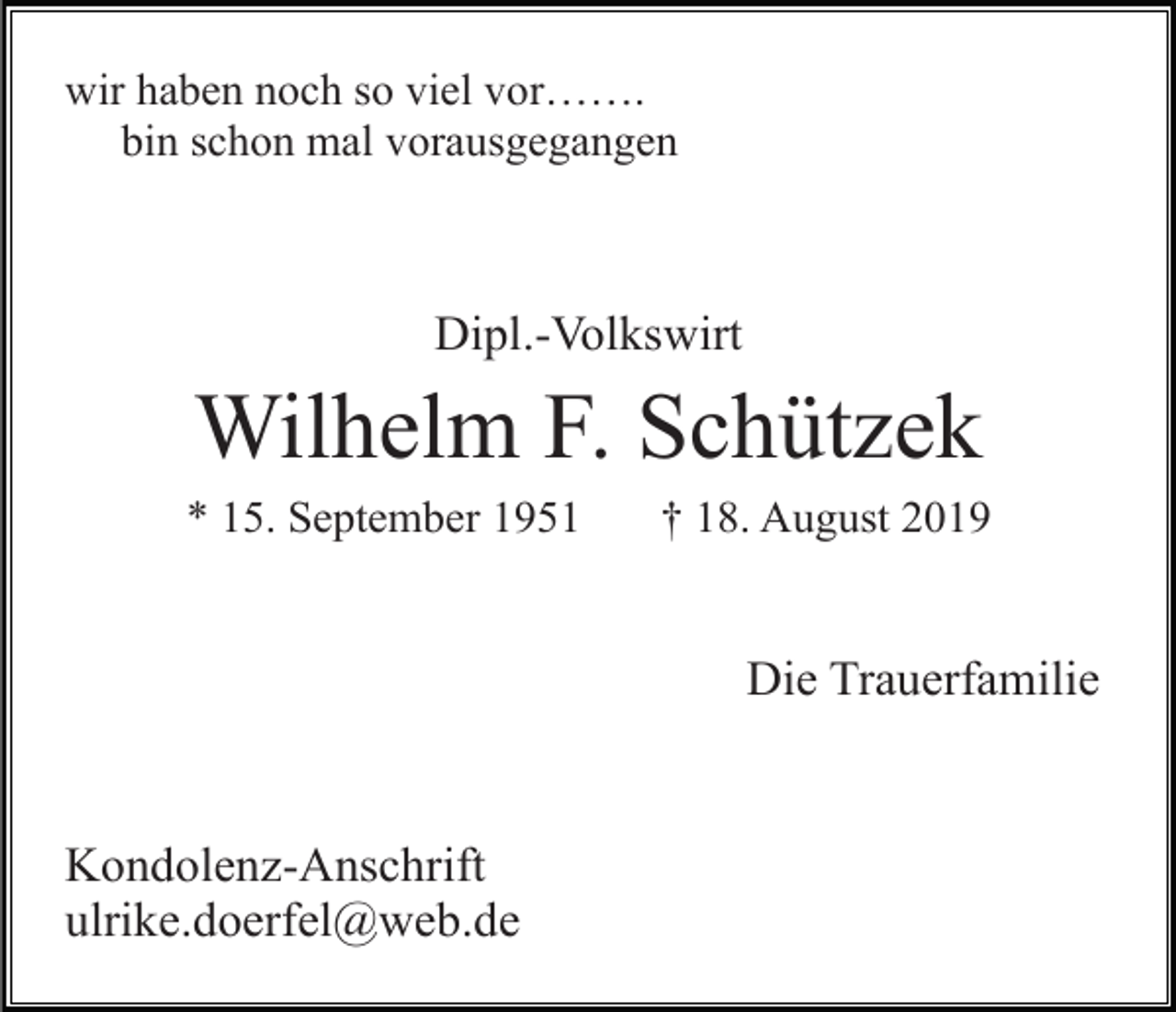 <p>wir haben noch so viel vor…….<br />bin schon mal vorausgegangen</p><p>Dipl.-Volkswirt</p><p>Wilhelm F. Schützek<br />* 15. September 1951</p><p>† 18. August 2019</p><p>Die Trauerfamilie</p><p>Kondolenz-Anschrift<br />ulrike.doerfel@web.de</p>
