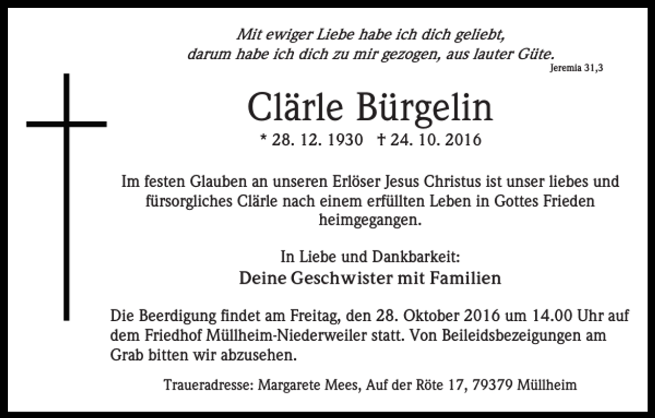 <p>Mit ewiger Liebe habe ich dich geliebt,<br />darum habe ich dich zu mir gezogen, aus lauter Güte.<br />Jeremia 31,3</p><p>Clärle Bürgelin<br />* 28. 12. 1930 † 24. 10. 2016<br />Im festen Glauben an unseren Erlöser Jesus Christus ist unser liebes und<br />fürsorgliches Clärle nach einem erfüllten Leben in Gottes Frieden<br />heimgegangen.<br />In Liebe und Dankbarkeit:<br />Deine Geschwister mit Familien<br />Die Beerdigung findet am Freitag, den 28. Oktober 2016 um 14.00 Uhr auf<br />dem Friedhof Müllheim-Niederweiler statt. Von Beileidsbezeigungen am<br />Grab bitten wir abzusehen.<br />Traueradresse: Margarete Mees, Auf der Röte 17, 79379 Müllheim</p>