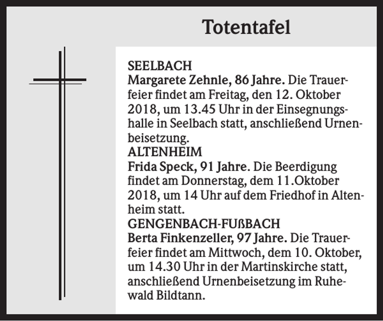 <p>Totentafel<br />SEELBACH<br />Margarete Zehnle, 86 Jahre. Die Trauerfeier findet am Freitag, den 12. Oktober<br />2018, um 13.45 Uhr in der Einsegnungshalle in Seelbach statt, anschließend Urnenbeisetzung.<br />ALTENHEIM<br />Frida Speck, 91 Jahre. Die Beerdigung<br />findet am Donnerstag, dem 11.Oktober<br />2018, um 14 Uhr auf dem Friedhof in Altenheim statt.<br />GENGENBACH-FUßBACH<br />Berta Finkenzeller, 97 Jahre. Die Trauerfeier findet am Mittwoch, dem 10. Oktober,<br />um 14.30 Uhr in der Martinskirche statt,<br />anschließend Urnenbeisetzung im Ruhewald Bildtann.</p>
