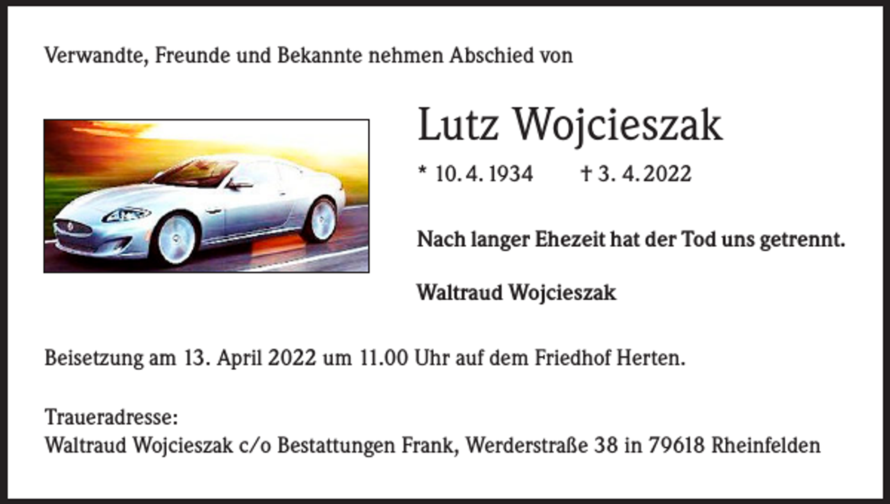 <p>Verwandte, Freunde und Bekannte nehmen Abschied von</p><p>Lutz Wojcieszak<br />* 10. 4. 1934 † 3. 4. 2022<br />Nach langer Ehezeit hat der Tod uns getrennt.<br />Waltraud Wojcieszak<br />Beisetzung am 13. April 2022 um 11.00 Uhr auf dem Friedhof Herten.<br />Traueradresse:<br />Waltraud Wojcieszak c/o Bestattungen Frank, Werderstraße 38 in 79618 Rheinfelden</p>