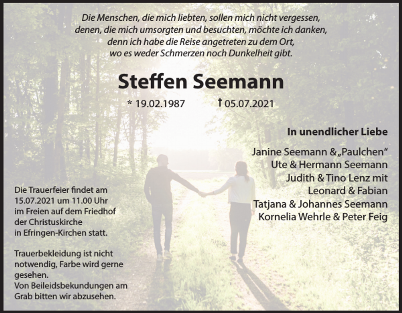 <p>Die Menschen, die mich liebten, sollen mich nicht vergessen,<br />denen, die mich umsorgten und besuchten, möchte ich danken,<br />denn ich habe die Reise angetreten zu dem Ort,<br />wo es weder Schmerzen noch Dunkelheit gibt.</p><p>Steffen Seemann<br />* 19.02.1987</p><p>05.07.2021<br />In unendlicher Liebe</p><p>Die Trauerfeier findet am<br />15.07.2021 um 11.00 Uhr<br />im Freien auf dem Friedhof<br />der Christuskirche<br />in Efringen-Kirchen statt.<br />Trauerbekleidung ist nicht<br />notwendig, Farbe wird gerne<br />gesehen.<br />Von Beileidsbekundungen am<br />Grab bitten wir abzusehen.</p><p>Janine Seemann &amp; „Paulchen“<br />Ute &amp; Hermann Seemann<br />Judith &amp; Tino Lenz mit<br />Leonard &amp; Fabian<br />Tatjana &amp; Johannes Seemann<br />Kornelia Wehrle &amp; Peter Feig</p>