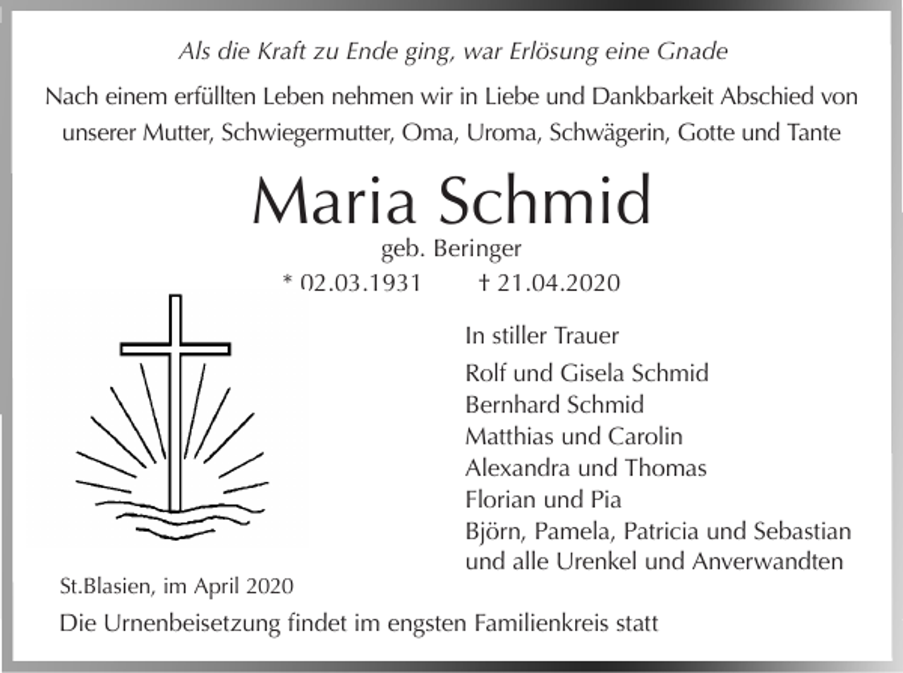 <p>Als die Kraft zu Ende ging, war Erlösung eine Gnade<br />Nach einem erfüllten Leben nehmen wir in Liebe und Dankbarkeit Abschied von<br />unserer Mutter, Schwiegermutter, Oma, Uroma, Schwägerin, Gotte und Tante</p><p>Maria Schmid<br />geb. Beringer<br />* 02.03.1931<br />† 21.04.2020<br />In stiller Trauer</p><p>St.Blasien, im April 2020</p><p>Rolf und Gisela Schmid<br />Bernhard Schmid<br />Matthias und Carolin<br />Alexandra und Thomas<br />Florian und Pia<br />Björn, Pamela, Patricia und Sebastian<br />und alle Urenkel und Anverwandten</p><p>Die Urnenbeisetzung findet im engsten Familienkreis statt</p>