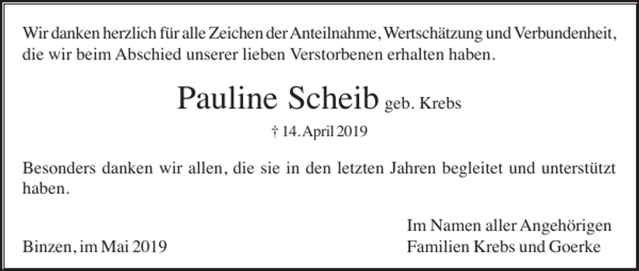 <p>Wir danken herzlich für alle Zeichen der Anteilnahme, Wertschätzung und Verbundenheit,<br />die wir beim Abschied unserer lieben Verstorbenen erhalten haben.</p><p>Pauline Scheib geb. Krebs<br />† 14. April 2019</p><p>Besonders danken wir allen, die sie in den letzten Jahren begleitet und unterstützt<br />haben.<br />Binzen, im Mai 2019</p><p>Im Namen aller Angehörigen<br />Familien Krebs und Goerke</p>