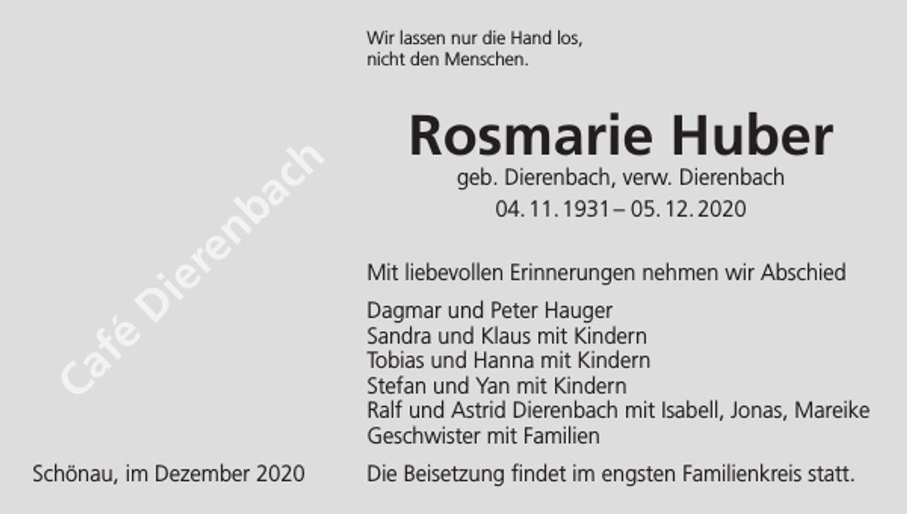 <p>Wir lassen nur die Hand los,<br />nicht den Menschen.</p><p>h<br />c<br />a</p><p>fé</p><p>D</p><p>b<br />n<br />re<br />e<br />i</p><p>Ca</p><p>Schönau, im Dezember 2020</p><p>Rosmarie Huber<br />geb. Dierenbach, verw. Dierenbach<br />04. 11. 1931 – 05. 12. 2020</p><p>Mit liebevollen Erinnerungen nehmen wir Abschied<br />Dagmar und Peter Hauger<br />Sandra und Klaus mit Kindern<br />Tobias und Hanna mit Kindern<br />Stefan und Yan mit Kindern<br />Ralf und Astrid Dierenbach mit Isabell, Jonas, Mareike<br />Geschwister mit Familien<br />Die Beisetzung findet im engsten Familienkreis statt.</p>