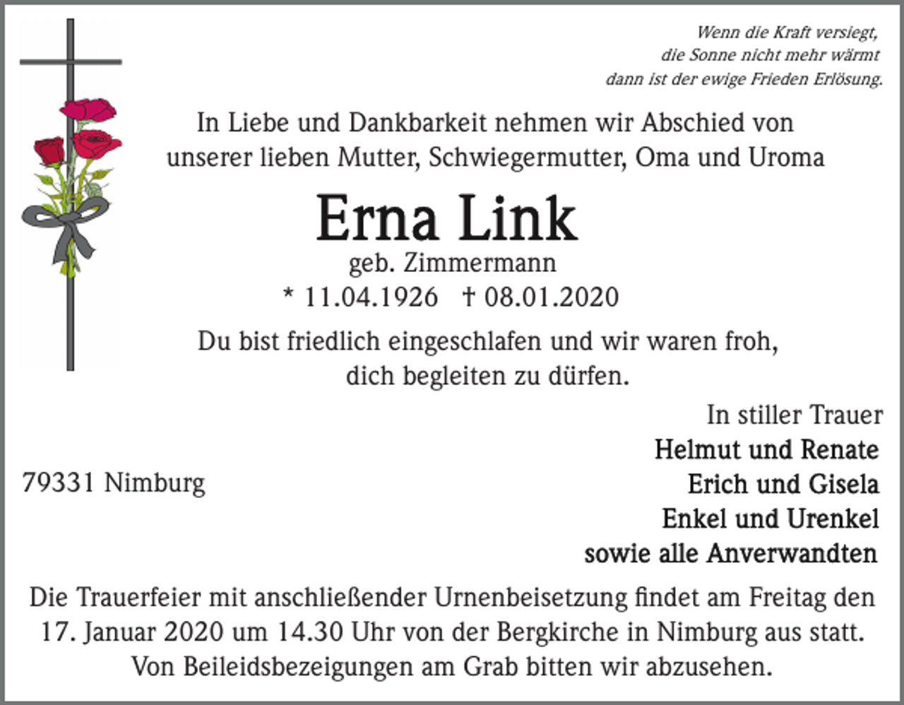 <p>Wenn die Kraft versiegt,<br />die Sonne nicht mehr wärmt<br />dann ist der ewige Frieden Erlösung.</p><p>In Liebe und Dankbarkeit nehmen wir Abschied von<br />unserer lieben Mutter, Schwiegermutter, Oma und Uroma</p><p>geb. Zimmermann<br />* 11.04.1926 † 08.01.2020<br />Du bist friedlich eingeschlafen und wir waren froh,<br />dich begleiten zu dürfen.<br />In stiller Trauer<br />79331 Nimburg</p><p>Die Trauerfeier mit anschließender Urnenbeisetzung ﬁndet am Freitag den<br />17. Januar 2020 um 14.30 Uhr von der Bergkirche in Nimburg aus statt.<br />Von Beileidsbezeigungen am Grab bitten wir abzusehen.</p>