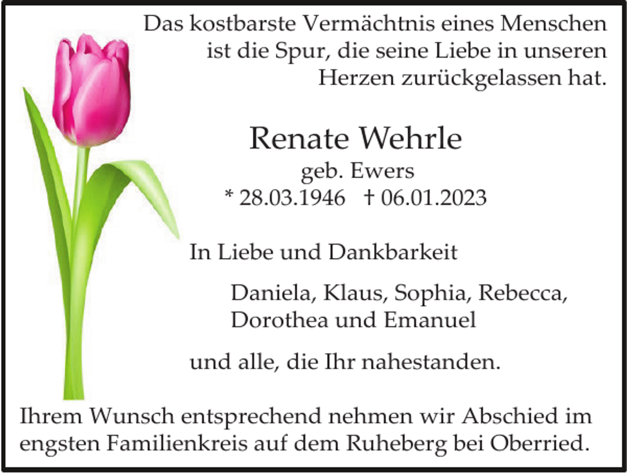 <p>Das kostbarste Vermächtnis eines Menschen<br />ist die Spur, die seine Liebe in unseren<br />Herzen zurückgelassen hat.</p><p>Renate Wehrle<br />geb. Ewers<br />* 28.03.1946 † 06.01.2023<br />In Liebe und Dankbarkeit<br />Daniela, Klaus, Sophia, Rebecca,<br />Dorothea und Emanuel<br />und alle, die Ihr nahestanden.<br />Ihrem Wunsch entsprechend nehmen wir Abschied im<br />engsten Familienkreis auf dem Ruheberg bei Oberried.</p>