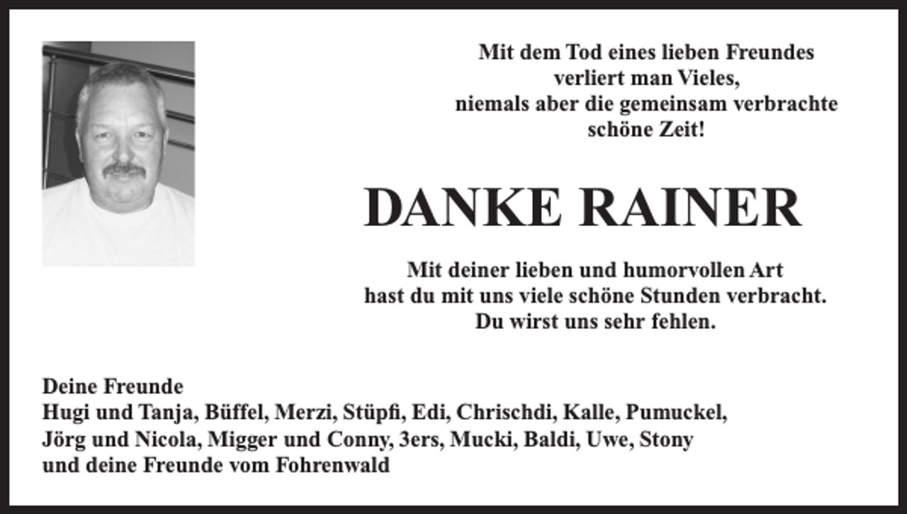 <p>Mit dem Tod eines lieben Freundes<br />verliert man Vieles,<br />niemals aber die gemeinsam verbrachte<br />schöne Zeit!</p><p>DANKE RAINER<br />Mit deiner lieben und humorvollen Art<br />hast du mit uns viele schöne Stunden verbracht.<br />Du wirst uns sehr fehlen.<br />Deine Freunde<br />Hugi und Tanja, Büffel, Merzi, Stüpfi, Edi, Chrischdi, Kalle, Pumuckel,<br />Jörg und Nicola, Migger und Conny, 3ers, Mucki, Baldi, Uwe, Stony<br />und deine Freunde vom Fohrenwald</p>