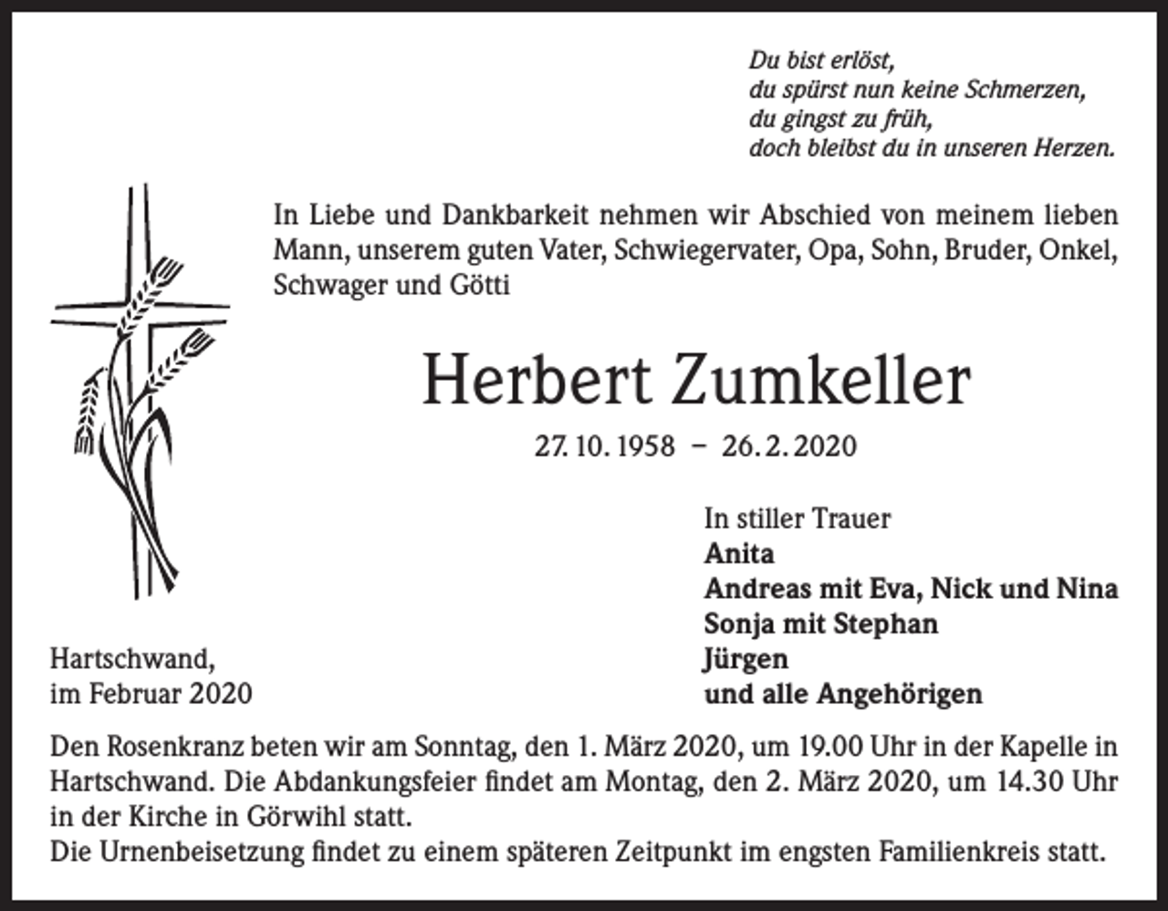 <p>Du bist erlöst,<br />du spürst nun keine Schmerzen,<br />du gingst zu früh,<br />doch bleibst du in unseren Herzen.</p><p>In Liebe und Dankbarkeit nehmen wir Abschied von meinem lieben<br />Mann, unserem guten Vater, Schwiegervater, Opa, Sohn, Bruder, Onkel,<br />Schwager und Götti</p><p>Herbert Zumkeller<br />27. 10. 1958 – 26. 2. 2020</p><p>Hartschwand,<br />im Februar 2020</p><p>In stiller Trauer<br />Anita<br />Andreas mit Eva, Nick und Nina<br />Sonja mit Stephan<br />Jürgen<br />und alle Angehörigen</p><p>Den Rosenkranz beten wir am Sonntag, den 1. März 2020, um 19.00 Uhr in der Kapelle in<br />Hartschwand. Die Abdankungsfeier findet am Montag, den 2. März 2020, um 14.30 Uhr<br />in der Kirche in Görwihl statt.<br />Die Urnenbeisetzung findet zu einem späteren Zeitpunkt im engsten Familienkreis statt.</p>