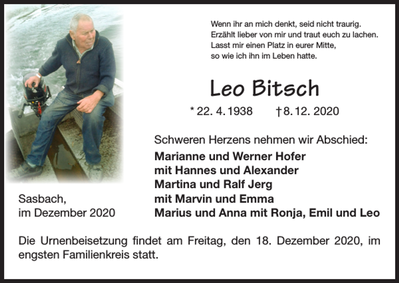 <p>Wenn ihr an mich denkt, seid nicht traurig.<br />Erzählt lieber von mir und traut euch zu lachen.<br />Lasst mir einen Platz in eurer Mitte,<br />so wie ich ihn im Leben hatte.</p><p>Leo Bitsch<br />* 22. 4. 1938 † 8. 12. 2020</p><p>Sasbach,<br />im Dezember 2020</p><p>Schweren Herzens nehmen wir Abschied:<br />Marianne und Werner Hofer<br />mit Hannes und Alexander<br />Martina und Ralf Jerg<br />mit Marvin und Emma<br />Marius und Anna mit Ronja, Emil und Leo</p><p>Die Urnenbeisetzung findet am Freitag, den 18. Dezember 2020, im<br />engsten Familienkreis statt.</p>