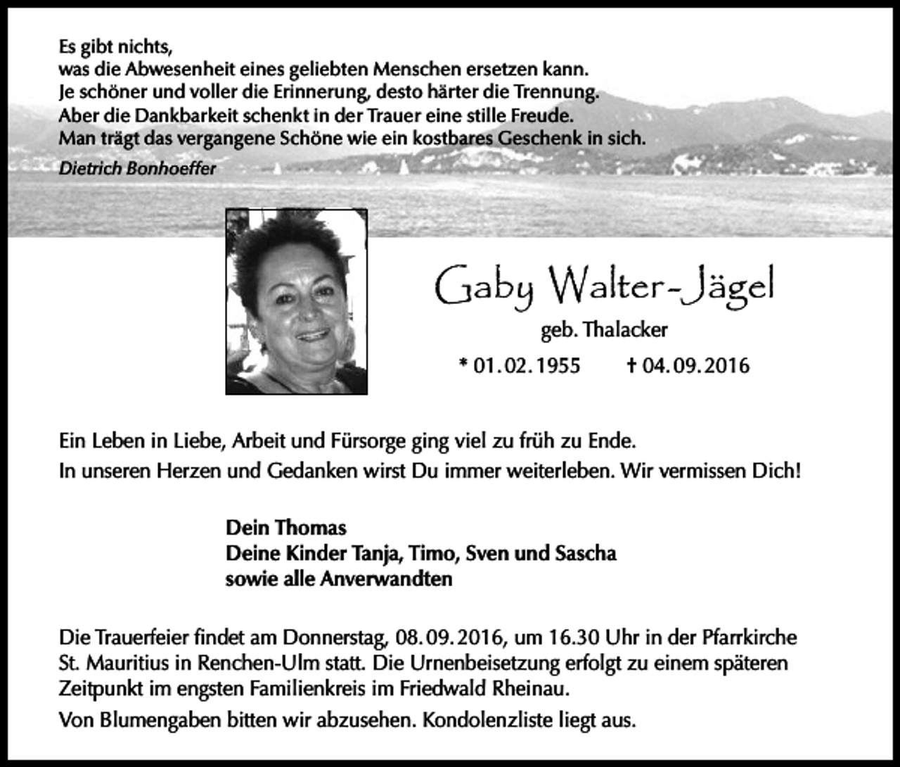 <p>Es gibt nichts,<br />was die Abwesenheit eines geliebten Menschen ersetzen kann.<br />Je schöner und voller die Erinnerung, desto härter die Trennung.<br />Aber die Dankbarkeit schenkt in der Trauer eine stille Freude.<br />Man trägt das vergangene Schöne wie ein kostbares Geschenk in sich.<br />Dietrich Bonhoeffer</p><p>Gaby Walter -Jägel<br />geb. Thalacker<br />* 01. 02. 1955</p><p>† 04. 09. 2016</p><p>Ein Leben in Liebe, Arbeit und Fürsorge ging viel zu früh zu Ende.<br />In unseren Herzen und Gedanken wirst Du immer weiterleben. Wir vermissen Dich!<br />Dein Thomas<br />Deine Kinder Tanja, Timo, Sven und Sascha<br />sowie alle Anverwandten<br />Die Trauerfeier findet am Donnerstag, 08. 09. 2016, um 16.30 Uhr in der Pfarrkirche<br />St. Mauritius in Renchen-Ulm statt. Die Urnenbeisetzung erfolgt zu einem späteren<br />Zeitpunkt im engsten Familienkreis im Friedwald Rheinau.<br />Von Blumengaben bitten wir abzusehen. Kondolenzliste liegt aus.</p>