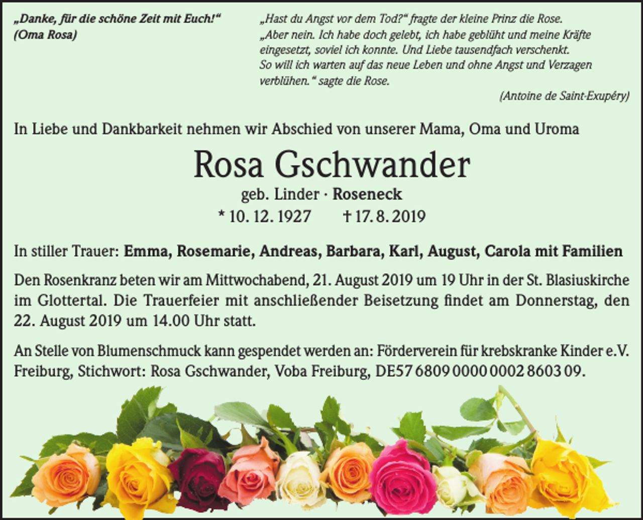 <p>„Danke, für die schöne Zeit mit Euch!“<br />(Oma Rosa)</p><p>„Hast du Angst vor dem Tod?“ fragte der kleine Prinz die Rose.<br />„Aber nein. Ich habe doch gelebt, ich habe geblüht und meine Kräfte<br />eingesetzt, soviel ich konnte. Und Liebe tausendfach verschenkt.<br />So will ich warten auf das neue Leben und ohne Angst und Verzagen<br />verblühen.“ sagte die Rose.<br />(Antoine de Saint-Exupéry)</p><p>In Liebe und Dankbarkeit nehmen wir Abschied von unserer Mama, Oma und Uroma</p><p>Rosa Gschwander<br />geb. Linder · Roseneck<br />* 10. 12. 1927<br />† 17. 8. 2019</p><p>In stiller Trauer: Emma, Rosemarie, Andreas, Barbara, Karl, August, Carola mit Familien<br />Den Rosenkranz beten wir am Mittwochabend, 21. August 2019 um 19 Uhr in der St. Blasiuskirche<br />im Glottertal. Die Trauerfeier mit anschließender Beisetzung findet am Donnerstag, den<br />22. August 2019 um 14.00 Uhr statt.<br />An Stelle von Blumenschmuck kann gespendet werden an: Förderverein für krebskranke Kinder e.V.<br />Freiburg, Stichwort: Rosa Gschwander, Voba Freiburg, DE57 6809 02 8603 09.</p>