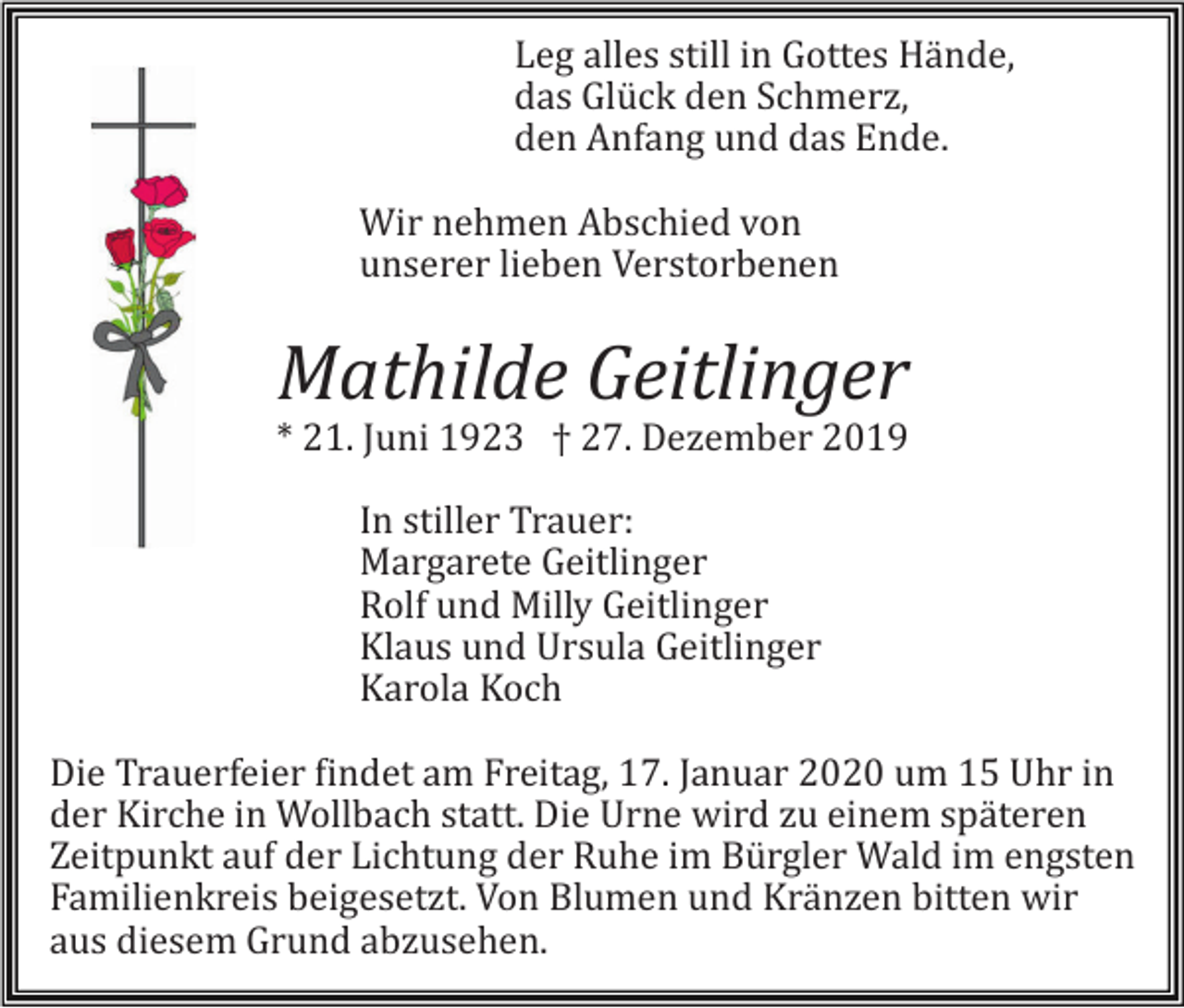<p>Leg alles still in Gottes Hände,<br />das Glück den Schmerz,<br />den Anfang und das Ende.<br />Wir nehmen Abschied von<br />unserer lieben Verstorbenen</p><p>Mathilde Geitlinger<br />* 21. Juni 1923 † 27. Dezember 2019<br />In stiller Trauer:<br />Margarete Geitlinger<br />Rolf und Milly Geitlinger<br />Klaus und Ursula Geitlinger<br />Karola Koch<br />Die Trauerfeier findet am Freitag, 17. Januar 2020 um 15 Uhr in<br />der Kirche in Wollbach statt. Die Urne wird zu einem späteren<br />Zeitpunkt auf der Lichtung der Ruhe im Bürgler Wald im engsten<br />Familienkreis beigesetzt. Von Blumen und Kränzen bitten wir<br />aus diesem Grund abzusehen.</p>