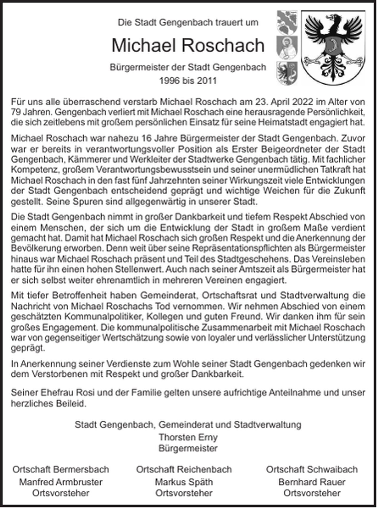 <p>Die Stadt Gengenbach trauert um</p><p>Michael Roschach<br />Bürgermeister der Stadt Gengenbach<br />1996 bis 2011<br />Für uns alle überraschend verstarb Michael Roschach am 23. April 2022 im Alter von<br />79 Jahren. Gengenbach verliert mit Michael Roschach eine herausragende P<br />­ ersönlichkeit,<br />die sich zeitlebens mit großem persönlichen Einsatz für seine Heimatstadt engagiert hat.<br />Michael Roschach war nahezu 16 Jahre Bürgermeister der Stadt Gengenbach. Zuvor<br />war er bereits in verantwortungsvoller Position als Erster Beigeordneter der Stadt<br />Gengenbach, Kämmerer und Werkleiter der Stadtwerke Gengenbach tätig. Mit ­fachlicher<br />Kompetenz, großem Verantwortungsbewusstsein und seiner unermüdlichen Tatkraft hat<br />Michael Roschach in den fast fünf Jahrzehnten seiner Wirkungszeit viele Entwicklungen<br />der Stadt Gengenbach entscheidend geprägt und wichtige Weichen für die Zukunft<br />gestellt. Seine Spuren sind allgegenwärtig in unserer Stadt.<br />Die Stadt Gengenbach nimmt in großer Dankbarkeit und tiefem Respekt Abschied von<br />einem Menschen, der sich um die Entwicklung der Stadt in großem Maße verdient<br />gemacht hat. Damit hat Michael Roschach sich großen Respekt und die Anerkennung der<br />Bevölkerung erworben. Denn weit über seine Repräsentationspflichten als ­Bürgermeister<br />hinaus war Michael Roschach präsent und Teil des Stadtgeschehens. Das Vereinsleben<br />hatte für ihn einen hohen Stellenwert. Auch nach seiner Amtszeit als Bürgermeister hat<br />er sich selbst weiter ehrenamtlich in mehreren Vereinen engagiert.<br />Mit tiefer Betroffenheit haben Gemeinderat, Ortschaftsrat und Stadtverwaltung die<br />Nachricht von Michael Roschachs Tod vernommen. Wir nehmen Abschied von einem<br />geschätzten Kommunalpolitiker, Kollegen und guten Freund. Wir danken ihm für sein<br />großes Engagement. Die kommunalpolitische Zusammenarbeit mit Michael Roschach<br />war von gegenseitiger Wertschätzung sowie von loyaler und verlässlicher Unterstützung<br />geprägt.<br />In Anerkennung seiner Verdienste zum Wohle seiner Stadt Gengenbach gedenken wir<br />dem Verstorbenen mit Respekt und großer Dankbarkeit.<br />Seiner Ehefrau Rosi und der Familie gelten unsere aufrichtige Anteilnahme und unser<br />herzliches Beileid.<br />Stadt Gengenbach, Gemeinderat und Stadtverwaltung<br />Thorsten Erny<br />Bürgermeister<br />Ortschaft Bermersbach<br />Manfred Armbruster</p><p>Ortsvorsteher</p><p>Ortschaft Reichenbach<br />Markus Späth<br />Ortsvorsteher</p><p>Ortschaft Schwaibach<br />Bernhard Rauer<br />Ortsvorsteher</p>