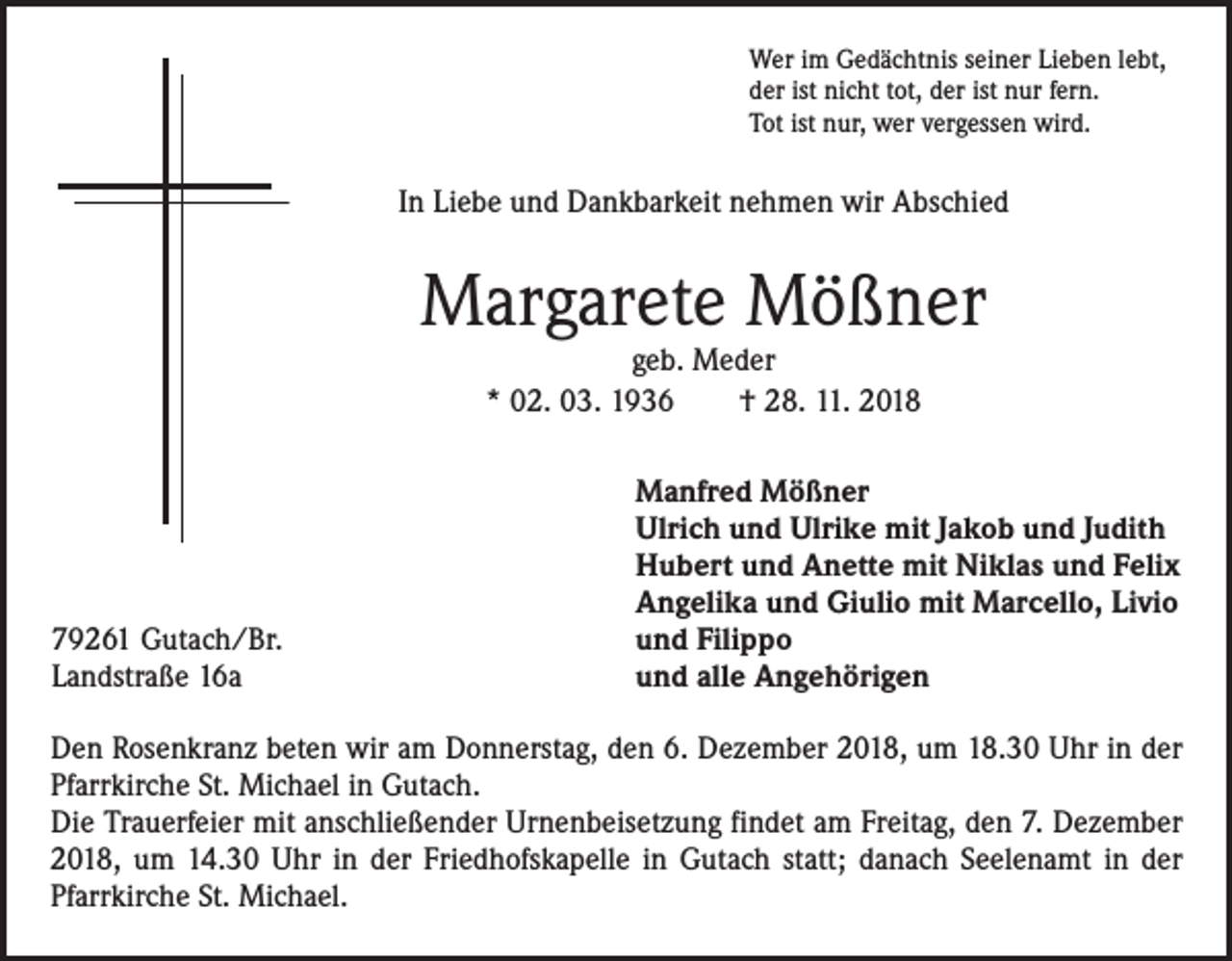 <p>Wer im Gedächtnis seiner Lieben lebt,<br />der ist nicht tot, der ist nur fern.<br />Tot ist nur, wer vergessen wird.</p><p>In Liebe und Dankbarkeit nehmen wir Abschied</p><p>Margarete Mößner<br />geb. Meder<br />* 02. 03. 1936 † 28. 11. 2018</p><p>79261 Gutach/Br.<br />Landstraße 16a</p><p>Manfred Mößner<br />Ulrich und Ulrike mit Jakob und Judith<br />Hubert und Anette mit Niklas und Felix<br />Angelika und Giulio mit Marcello, Livio<br />und Filippo<br />und alle Angehörigen</p><p>Den Rosenkranz beten wir am Donnerstag, den 6. Dezember 2018, um 18.30 Uhr in der<br />Pfarrkirche St. Michael in Gutach.<br />Die Trauerfeier mit anschließender Urnenbeisetzung findet am Freitag, den 7. Dezember<br />2018, um 14.30 Uhr in der Friedhofskapelle in Gutach statt; danach Seelenamt in der<br />Pfarrkirche St. Michael.</p>