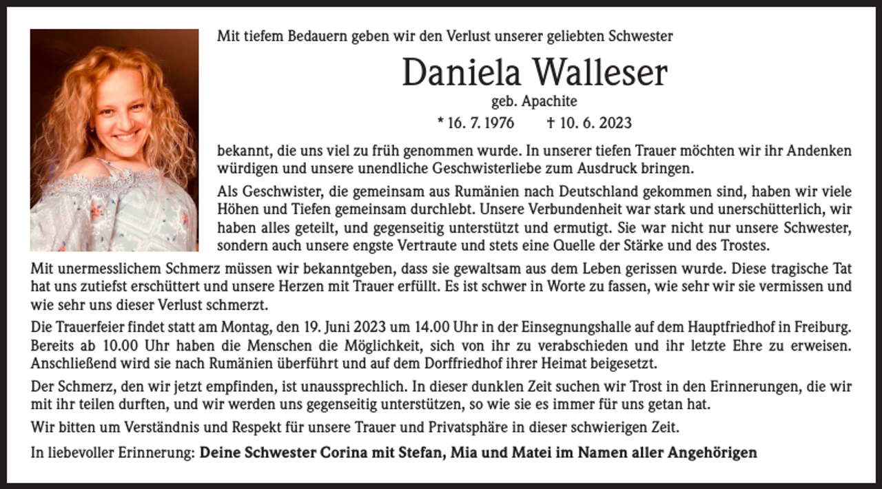 <p>Mit tiefem Bedauern geben wir den Verlust unserer geliebten Schwester</p><p>Daniela Walleser<br />geb. Apachite<br />* 16. 7. 1976 † 10. 6. 2023</p><p>bekannt, die uns viel zu früh genommen wurde. In unserer tiefen Trauer möchten wir ihr Andenken<br />würdigen und unsere unendliche Geschwister­liebe zum Ausdruck bringen.<br />Als Geschwister, die gemeinsam aus Rumänien nach Deutschland gekommen sind, haben wir viele<br />­Höhen und Tiefen gemeinsam durchlebt. Unsere Verbundenheit war stark und unerschütter­lich, wir<br />­haben alles geteilt, und gegenseitig unterstützt und ermutigt. Sie war nicht nur unsere Schwester,<br />­sondern auch unsere engste Vertraute und stets eine Quelle der Stärke und des Trostes.<br />Mit unermesslichem Schmerz müssen wir bekanntgeben, dass sie gewaltsam aus dem Leben gerissen wurde. Diese tragische Tat<br />hat uns zutiefst erschüttert und unsere Herzen mit Trauer erfüllt. Es ist schwer in Worte zu fassen, wie sehr wir sie vermissen und<br />wie sehr uns dieser Verlust schmerzt.<br />Die Trauerfeier findet statt am Montag, den 19. Juni 2023 um 14.00 Uhr in der Einsegnungshalle auf dem Hauptfriedhof in F­ reiburg.<br />Bereits ab 10.00 Uhr haben die Menschen die Möglichkeit, sich von ihr zu verabschieden und ihr letzte Ehre zu erweisen.<br />Anschließend wird sie nach Rumänien überführt und auf dem Dorffriedhof ihrer Heimat beigesetzt.<br />Der Schmerz, den wir jetzt empfinden, ist unaussprechlich. In dieser dunklen Zeit suchen wir Trost in den Erinnerungen, die wir<br />mit ihr teilen durften, und wir werden uns gegenseitig unterstützen, so wie sie es immer für uns getan hat.<br />Wir bitten um Verständnis und Respekt für unsere Trauer und Privatsphäre in dieser schwierigen Zeit.<br />In liebevoller Erinnerung: Deine Schwester Corina mit Stefan, Mia und Matei im Namen aller Angehörigen</p>
